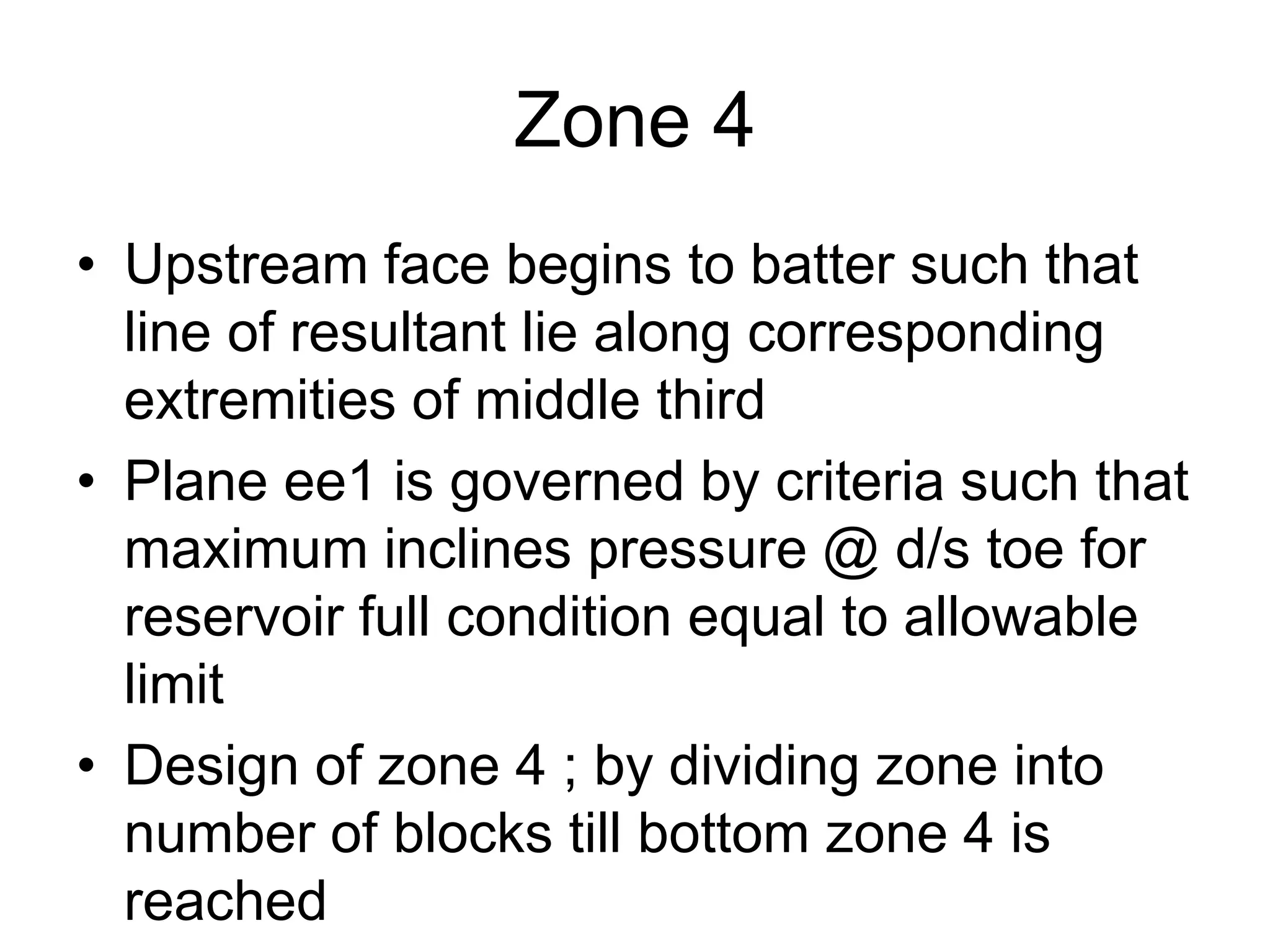 Zone 4
• Upstream face begins to batter such that
line of resultant lie along corresponding
extremities of middle third
• Plane ee1 is governed by criteria such that
maximum inclines pressure @ d/s toe for
reservoir full condition equal to allowable
limit
• Design of zone 4 ; by dividing zone into
number of blocks till bottom zone 4 is
reached
 