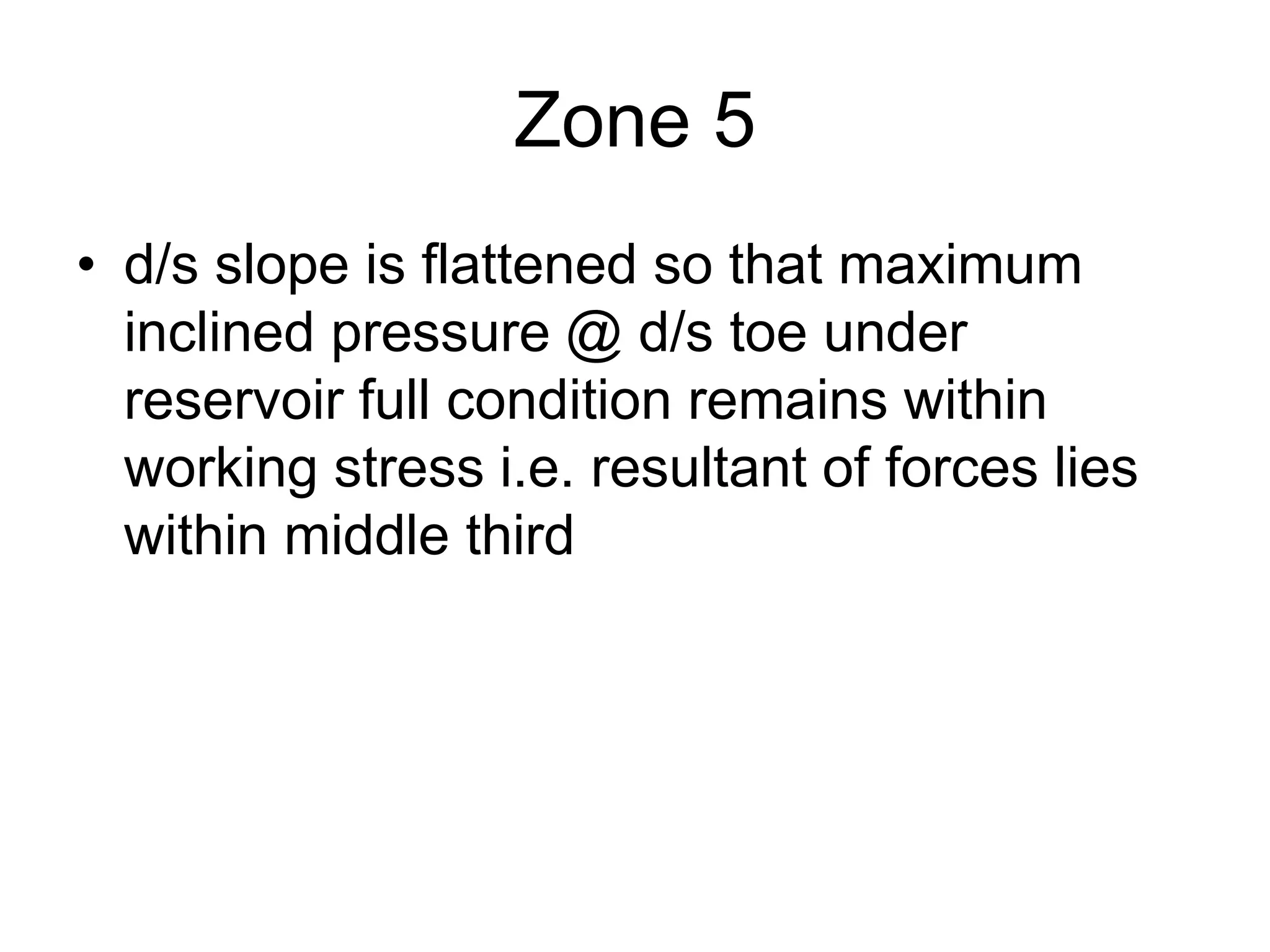 Zone 5
• d/s slope is flattened so that maximum
inclined pressure @ d/s toe under
reservoir full condition remains within
working stress i.e. resultant of forces lies
within middle third
 