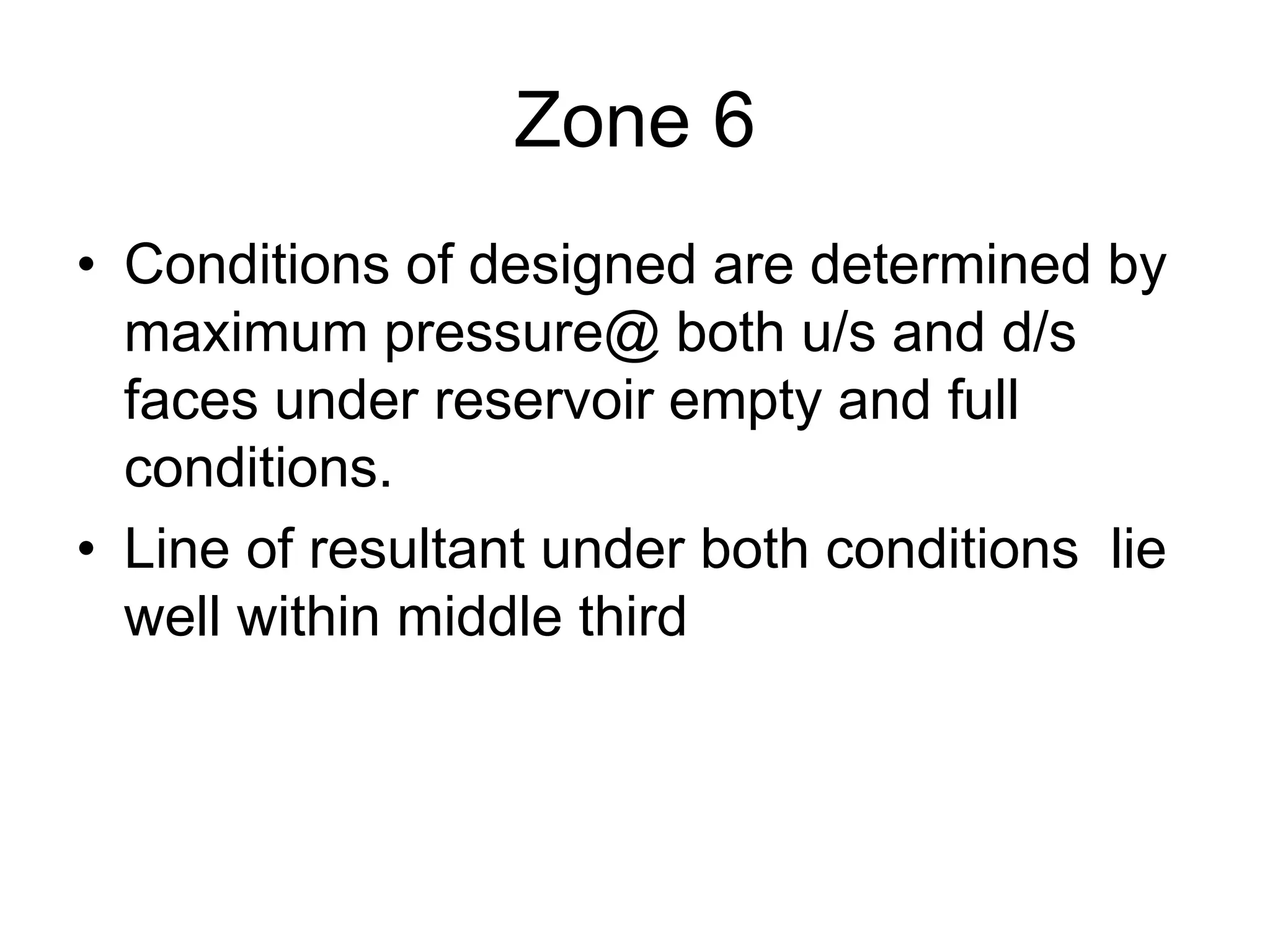 Zone 6
• Conditions of designed are determined by
maximum pressure@ both u/s and d/s
faces under reservoir empty and full
conditions.
• Line of resultant under both conditions lie
well within middle third
 