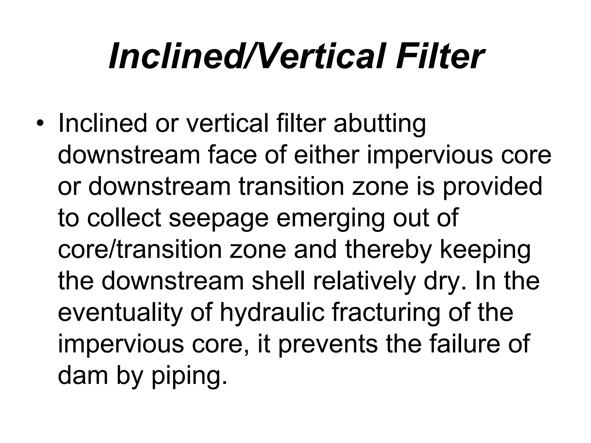 Inclined/Vertical Filter
• Inclined or vertical filter abutting
downstream face of either impervious core
or downstream transition zone is provided
to collect seepage emerging out of
core/transition zone and thereby keeping
the downstream shell relatively dry. In the
eventuality of hydraulic fracturing of the
impervious core, it prevents the failure of
dam by piping.
 