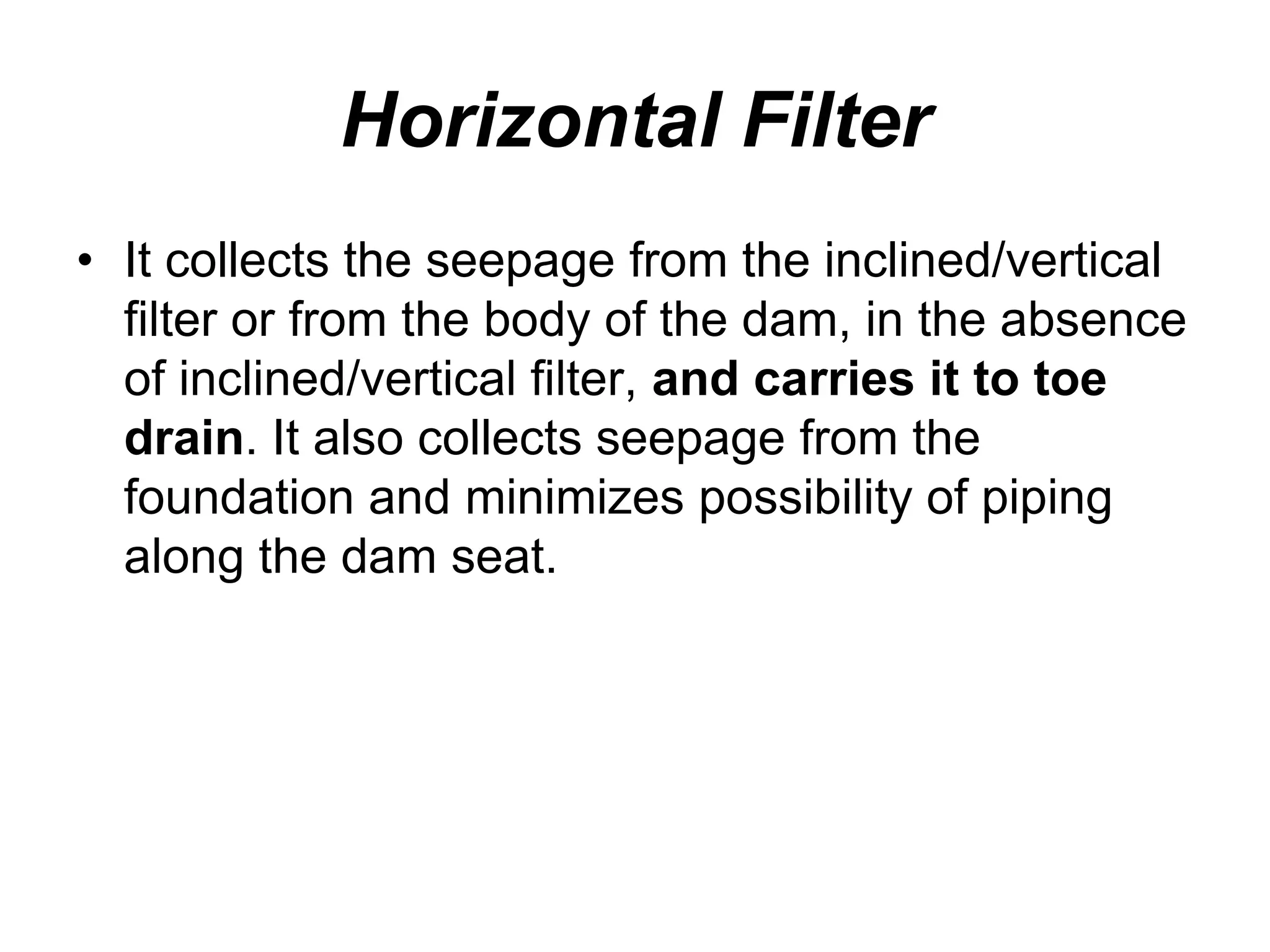 Horizontal Filter
• It collects the seepage from the inclined/vertical
filter or from the body of the dam, in the absence
of inclined/vertical filter, and carries it to toe
drain. It also collects seepage from the
foundation and minimizes possibility of piping
along the dam seat.
 