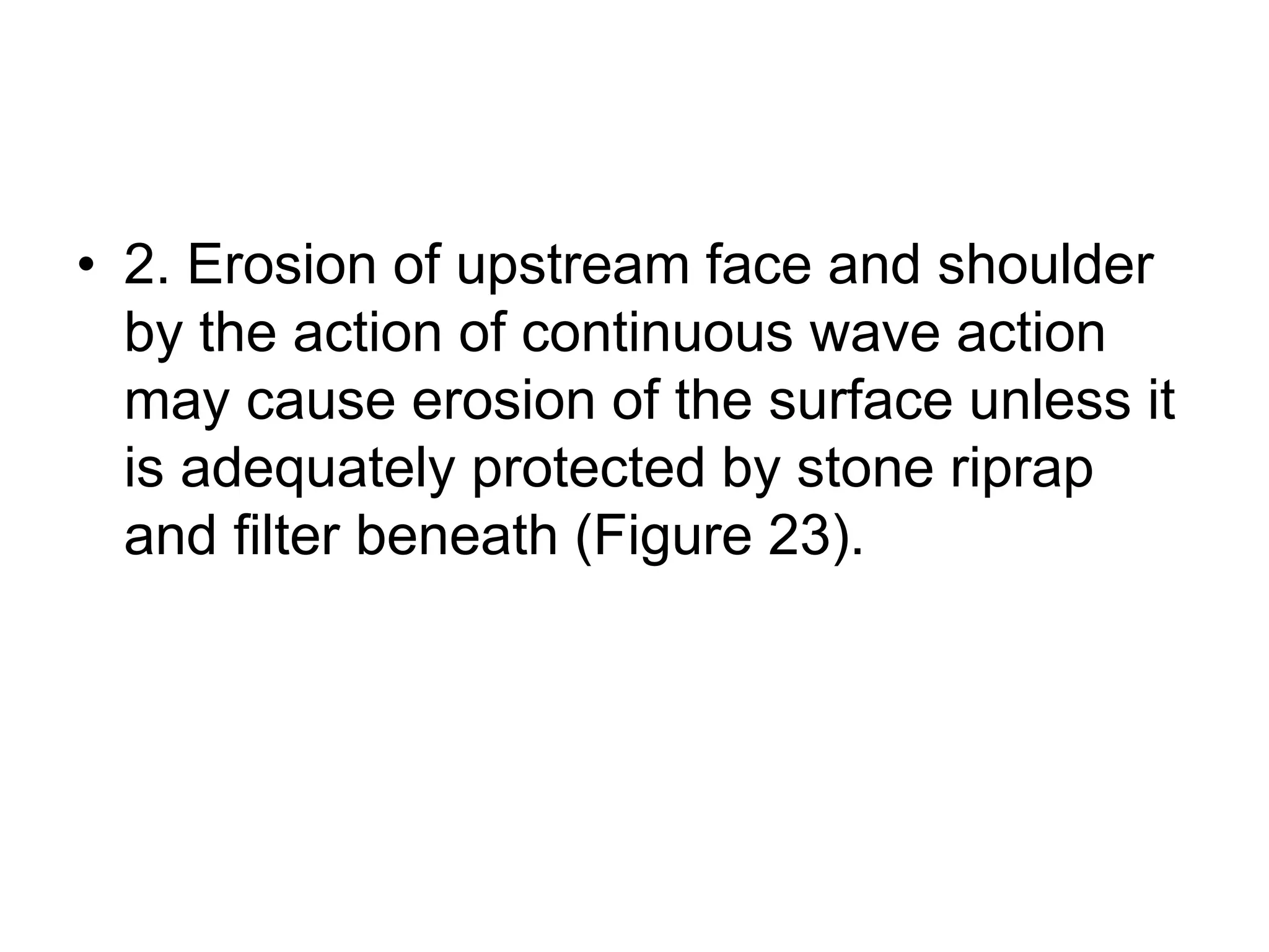 • 2. Erosion of upstream face and shoulder
by the action of continuous wave action
may cause erosion of the surface unless it
is adequately protected by stone riprap
and filter beneath (Figure 23).
 