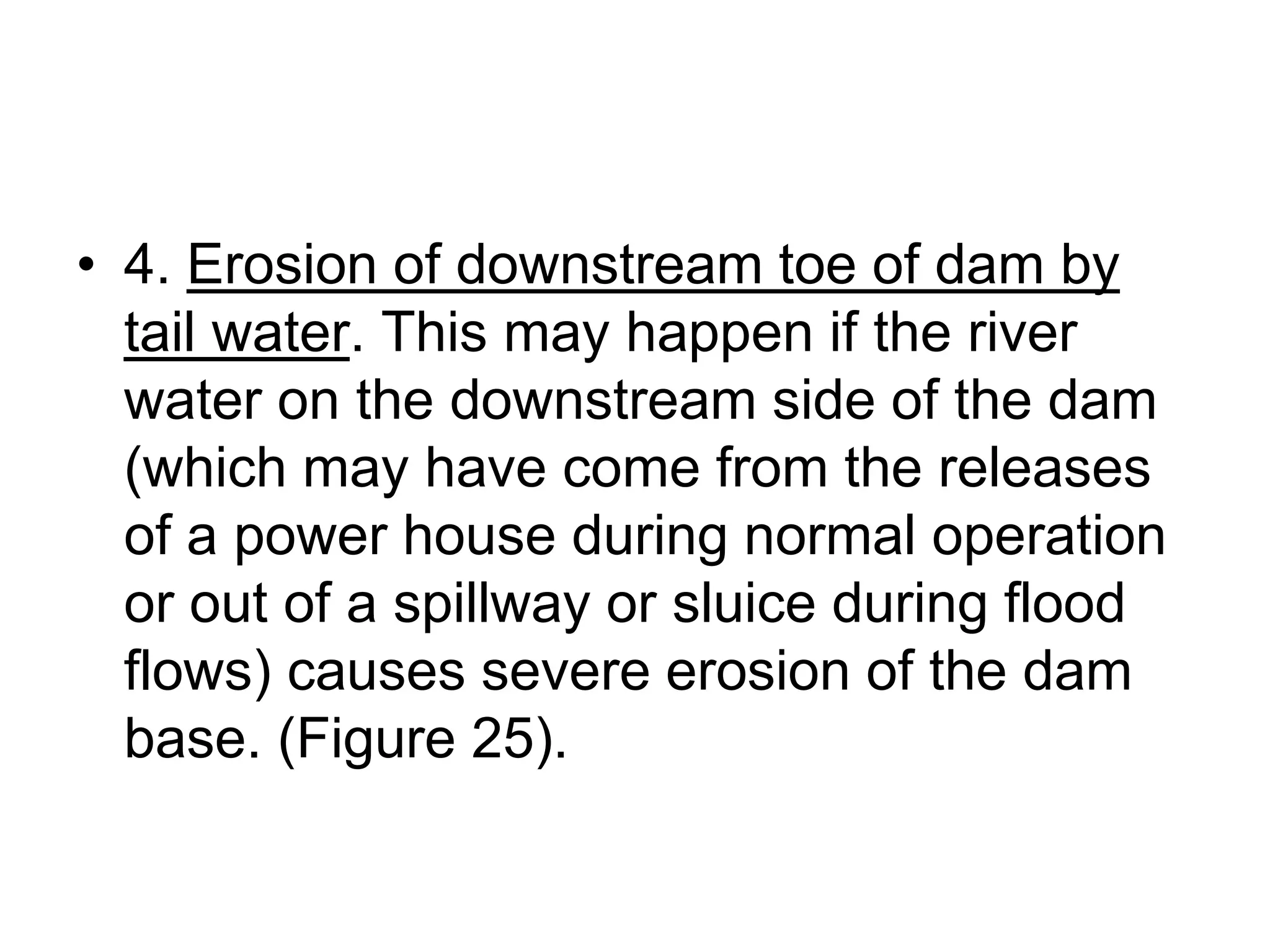 • 4. Erosion of downstream toe of dam by
tail water. This may happen if the river
water on the downstream side of the dam
(which may have come from the releases
of a power house during normal operation
or out of a spillway or sluice during flood
flows) causes severe erosion of the dam
base. (Figure 25).
 