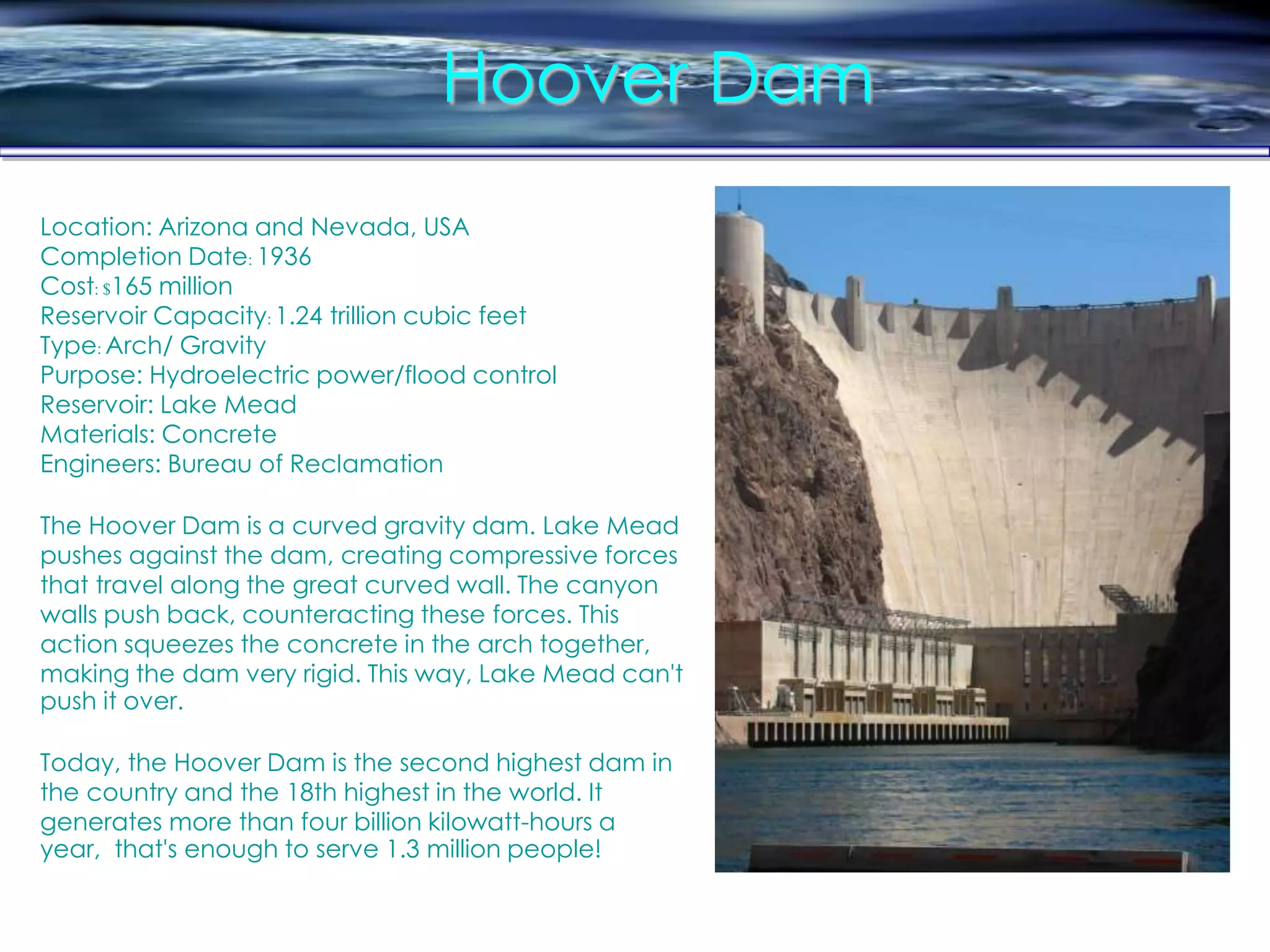 Hoover Dam
Location: Arizona and Nevada, USA
Completion Date: 1936
Cost: $165 million
Reservoir Capacity:1.24 trillion cubic feet
Type: Arch/ Gravity
Purpose: Hydroelectric power/flood control
Reservoir: Lake Mead
Materials: Concrete
Engineers: Bureau of Reclamation
The Hoover Dam is a curved gravity dam. Lake Mead
pushes against the dam, creating compressive forces
that travel along the great curved wall. The canyon
walls push back, counteracting these forces. This
action squeezes the concrete in the arch together,
making the dam very rigid. This way, Lake Mead can't
push it over.
Today, the Hoover Dam is the second highest dam in
the country and the 18th highest in the world. It
generates more than four billion kilowatt-hours a
year, that's enough to serve 1.3 million people!
 