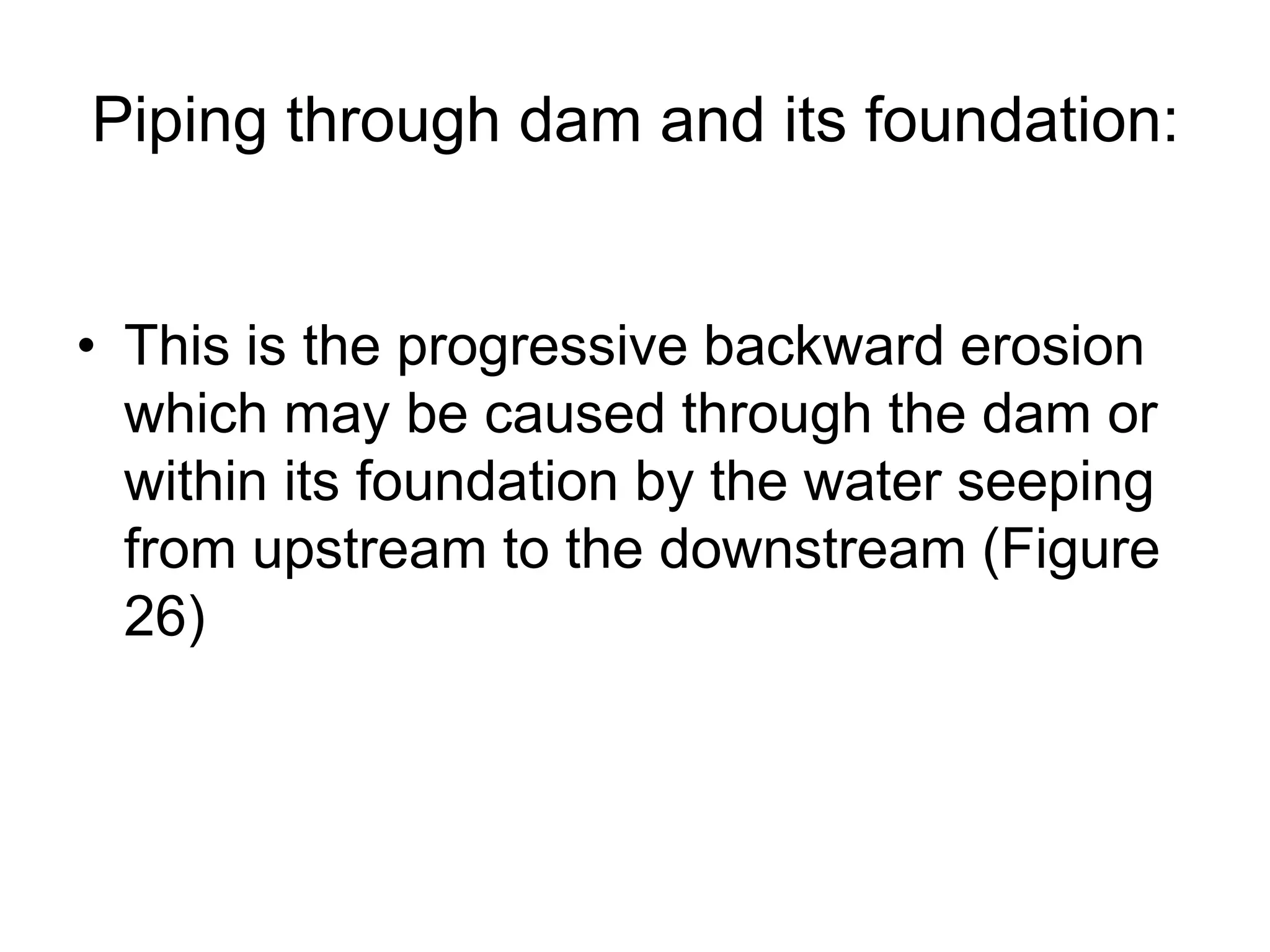 Piping through dam and its foundation:
• This is the progressive backward erosion
which may be caused through the dam or
within its foundation by the water seeping
from upstream to the downstream (Figure
26)
 