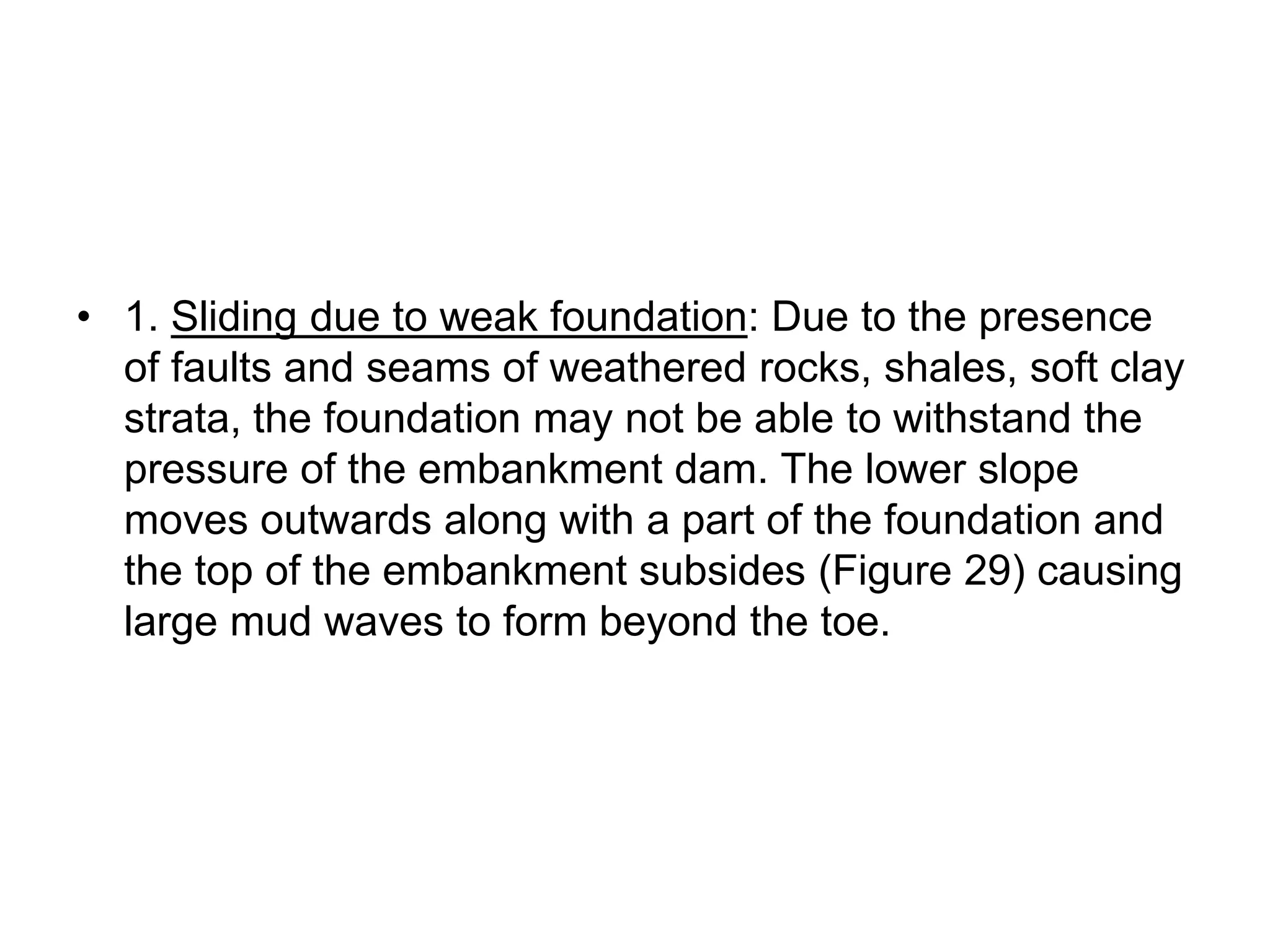 • 1. Sliding due to weak foundation: Due to the presence
of faults and seams of weathered rocks, shales, soft clay
strata, the foundation may not be able to withstand the
pressure of the embankment dam. The lower slope
moves outwards along with a part of the foundation and
the top of the embankment subsides (Figure 29) causing
large mud waves to form beyond the toe.
 