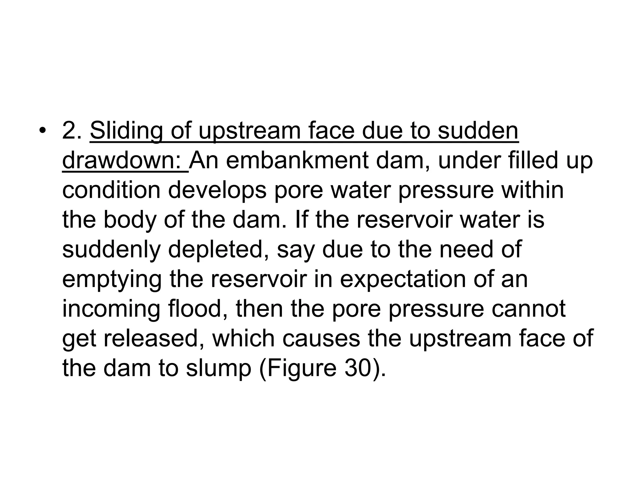 • 2. Sliding of upstream face due to sudden
drawdown: An embankment dam, under filled up
condition develops pore water pressure within
the body of the dam. If the reservoir water is
suddenly depleted, say due to the need of
emptying the reservoir in expectation of an
incoming flood, then the pore pressure cannot
get released, which causes the upstream face of
the dam to slump (Figure 30).
 