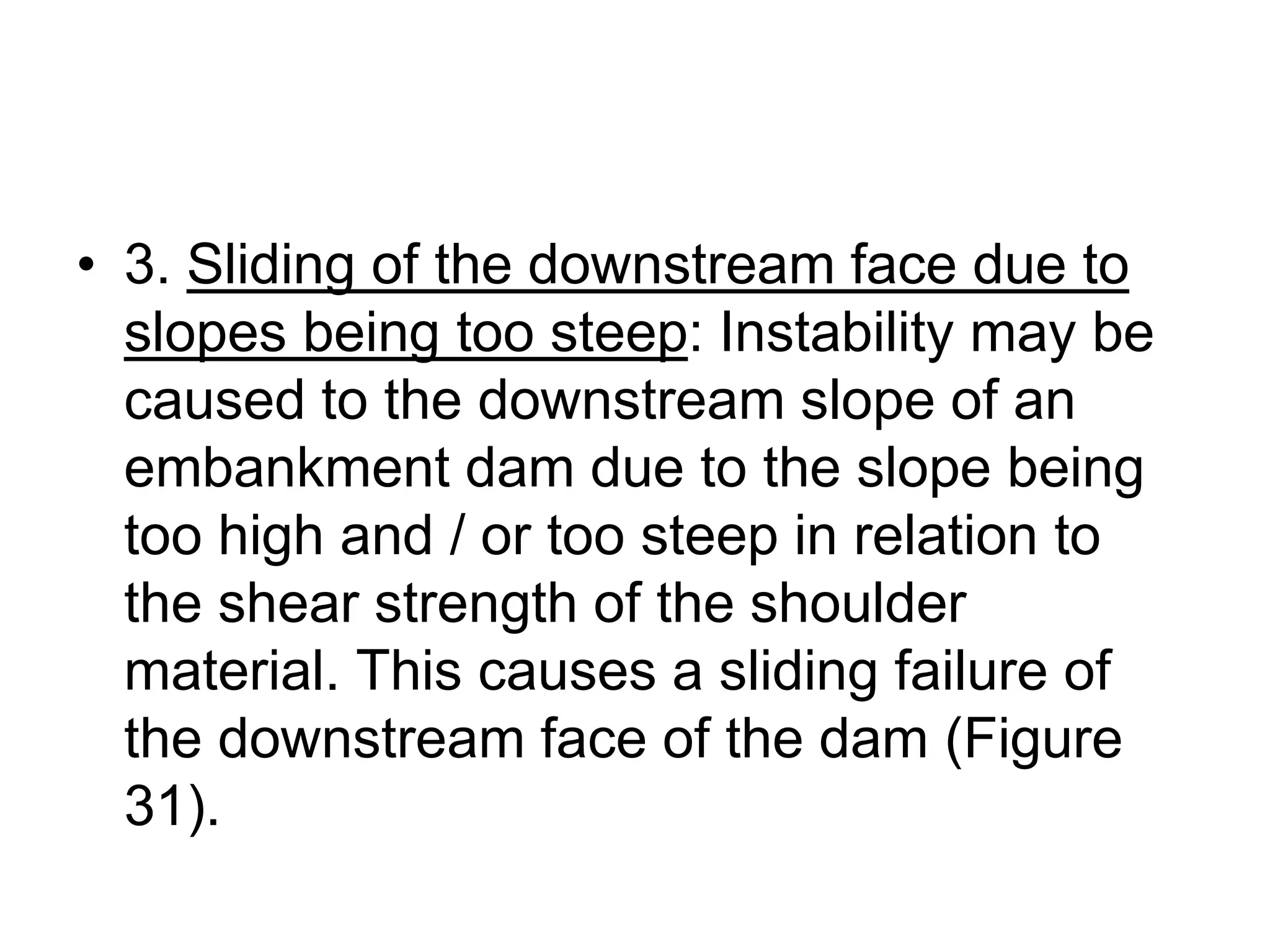 • 3. Sliding of the downstream face due to
slopes being too steep: Instability may be
caused to the downstream slope of an
embankment dam due to the slope being
too high and / or too steep in relation to
the shear strength of the shoulder
material. This causes a sliding failure of
the downstream face of the dam (Figure
31).
 