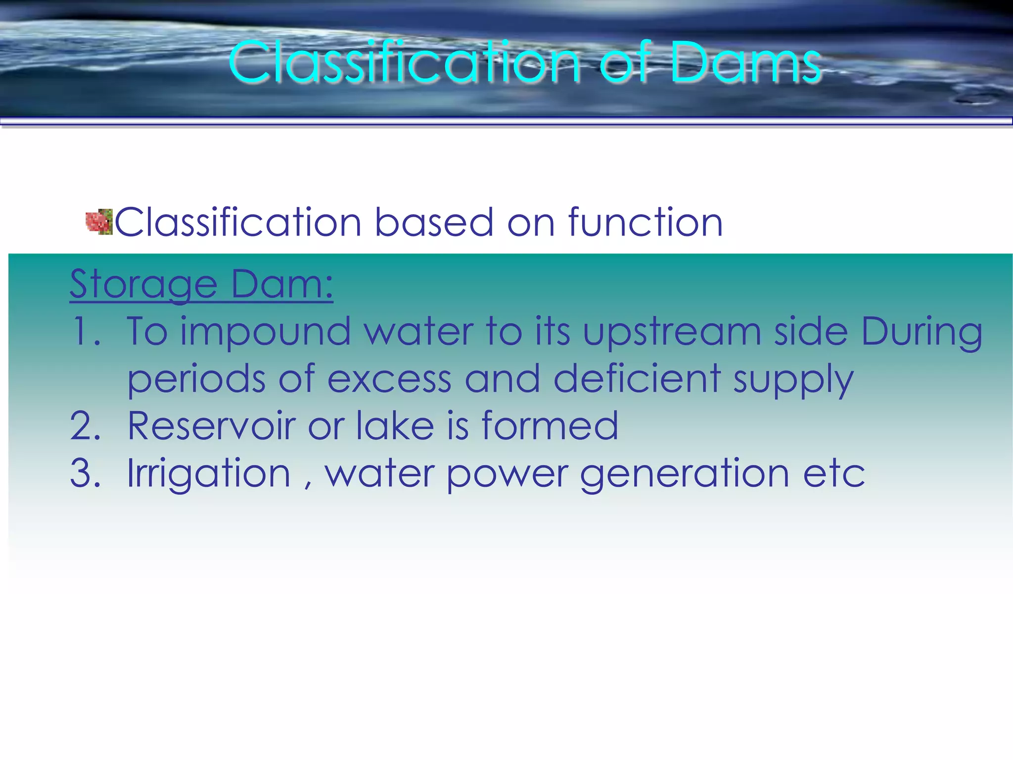 Classification of Dams
Storage Dam:
1. To impound water to its upstream side During
periods of excess and deficient supply
2. Reservoir or lake is formed
3. Irrigation , water power generation etc
Classification based on function
 