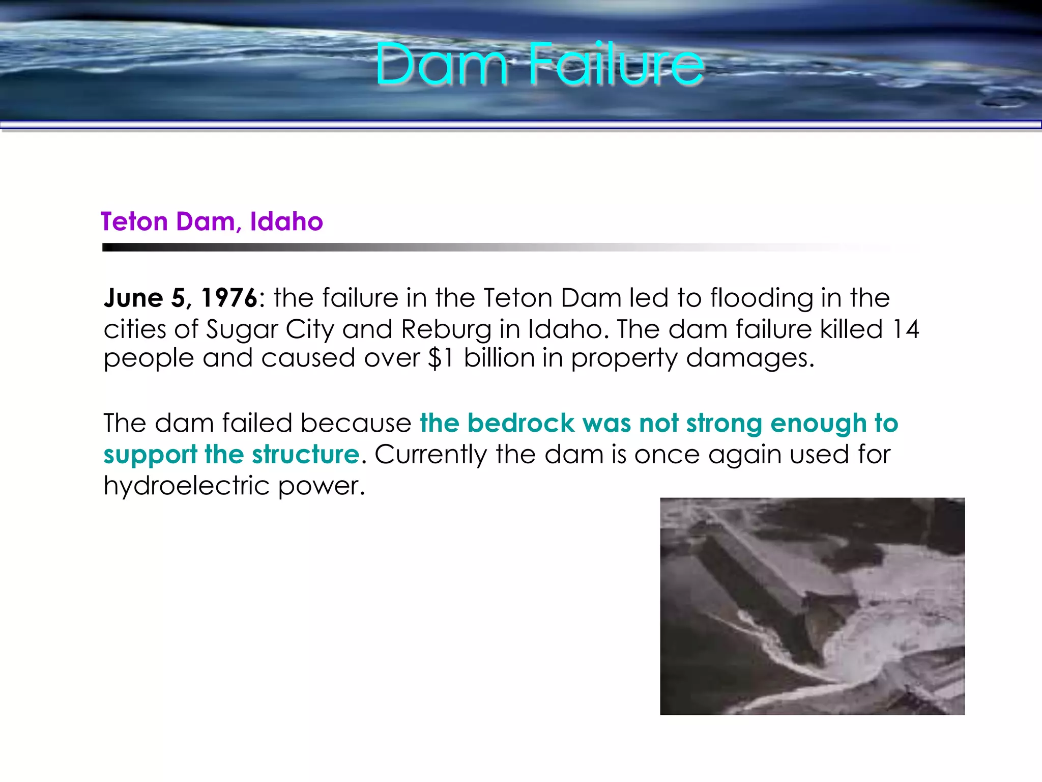 Dam Failure
June 5, 1976: the failure in the Teton Dam led to flooding in the
cities of Sugar City and Reburg in Idaho. The dam failure killed 14
people and caused over $1 billion in property damages.
The dam failed because the bedrock was not strong enough to
support the structure. Currently the dam is once again used for
hydroelectric power.
Teton Dam, Idaho
 