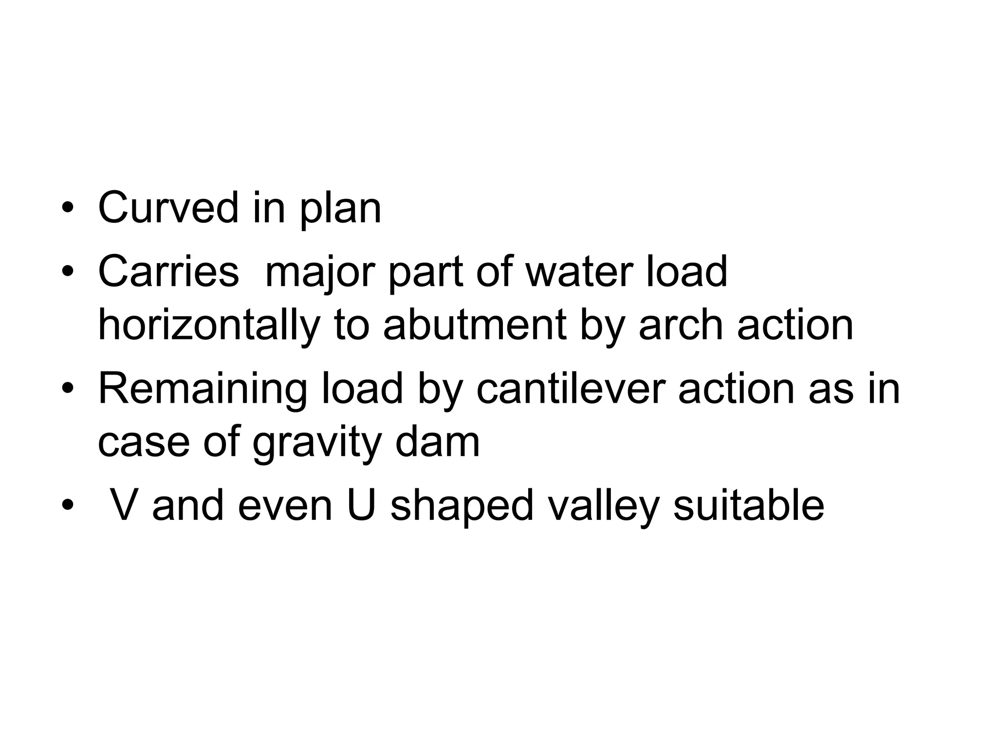 • Curved in plan
• Carries major part of water load
horizontally to abutment by arch action
• Remaining load by cantilever action as in
case of gravity dam
• V and even U shaped valley suitable
 