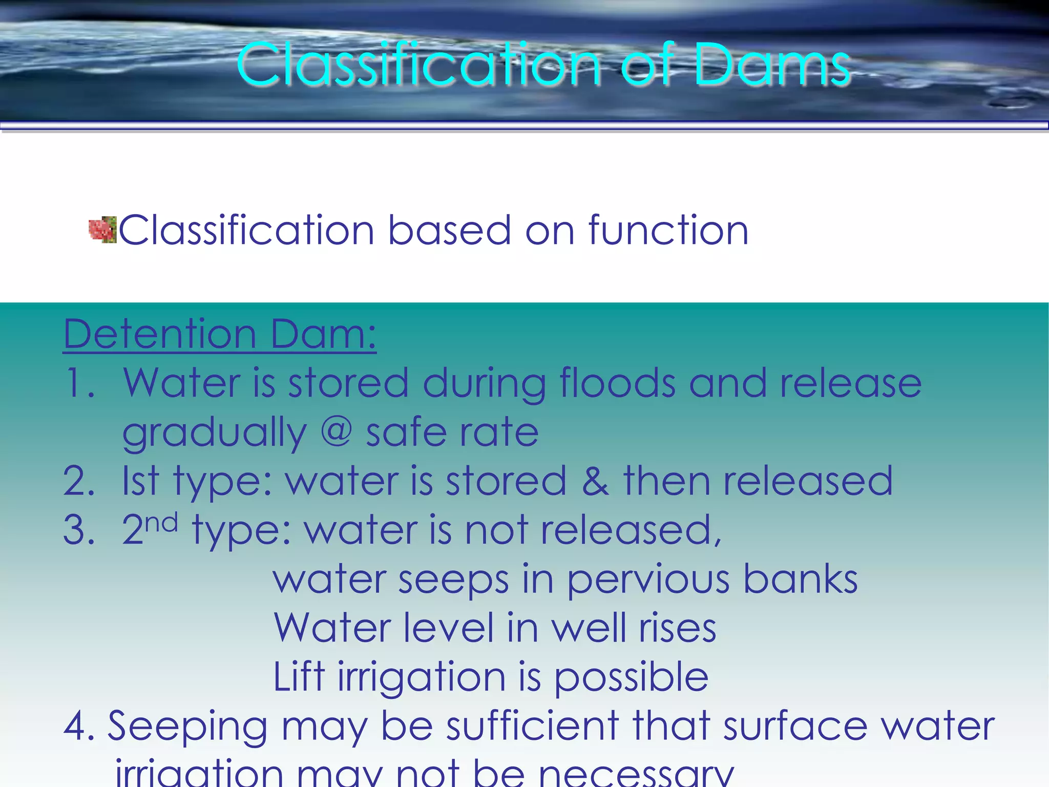Classification of Dams
Detention Dam:
1. Water is stored during floods and release
gradually @ safe rate
2. Ist type: water is stored & then released
3. 2nd type: water is not released,
water seeps in pervious banks
Water level in well rises
Lift irrigation is possible
4. Seeping may be sufficient that surface water
Classification based on function
 