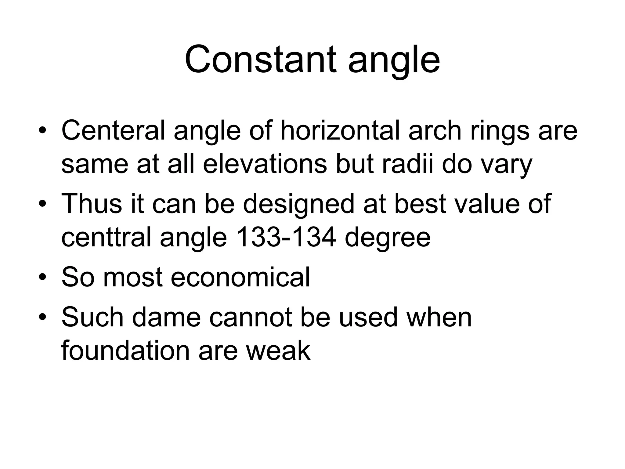 Constant angle
• Centeral angle of horizontal arch rings are
same at all elevations but radii do vary
• Thus it can be designed at best value of
centtral angle 133-134 degree
• So most economical
• Such dame cannot be used when
foundation are weak
 