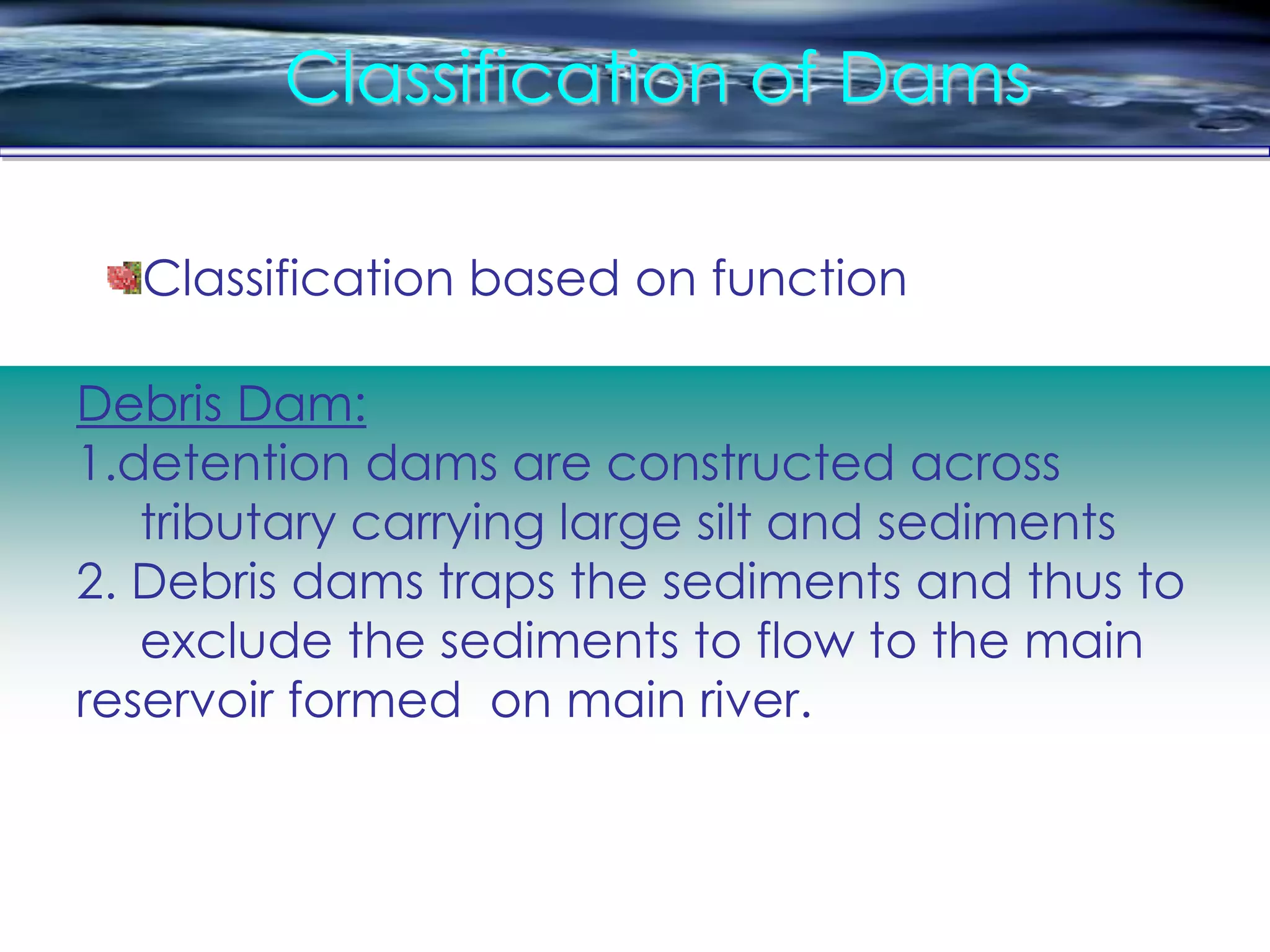 Classification of Dams
Debris Dam:
1.detention dams are constructed across
tributary carrying large silt and sediments
2. Debris dams traps the sediments and thus to
exclude the sediments to flow to the main
reservoir formed on main river.
Classification based on function
 