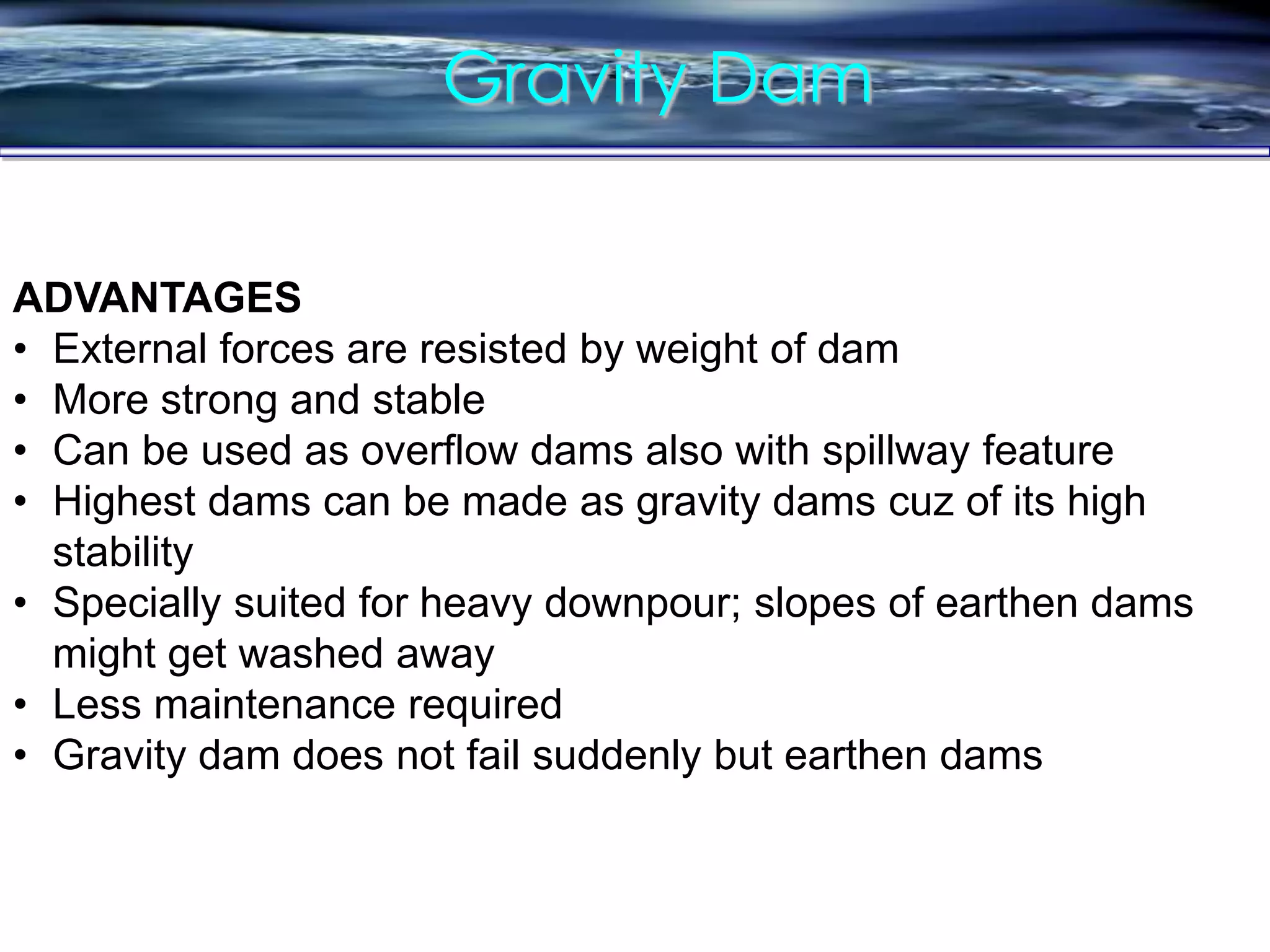 Gravity Dam
ADVANTAGES
• External forces are resisted by weight of dam
• More strong and stable
• Can be used as overflow dams also with spillway feature
• Highest dams can be made as gravity dams cuz of its high
stability
• Specially suited for heavy downpour; slopes of earthen dams
might get washed away
• Less maintenance required
• Gravity dam does not fail suddenly but earthen dams
 