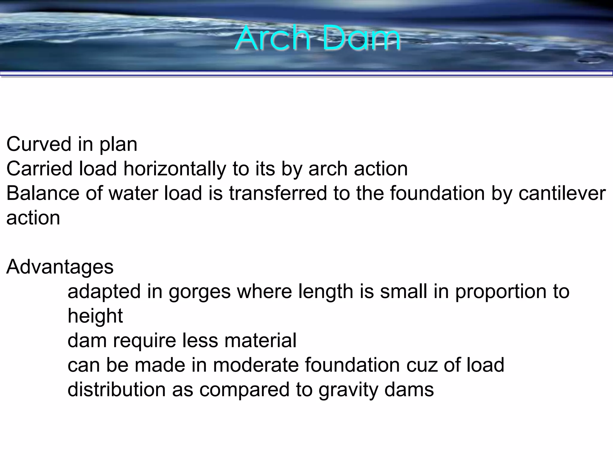 Arch Dam
Curved in plan
Carried load horizontally to its by arch action
Balance of water load is transferred to the foundation by cantilever
action
Advantages
adapted in gorges where length is small in proportion to
height
dam require less material
can be made in moderate foundation cuz of load
distribution as compared to gravity dams
 