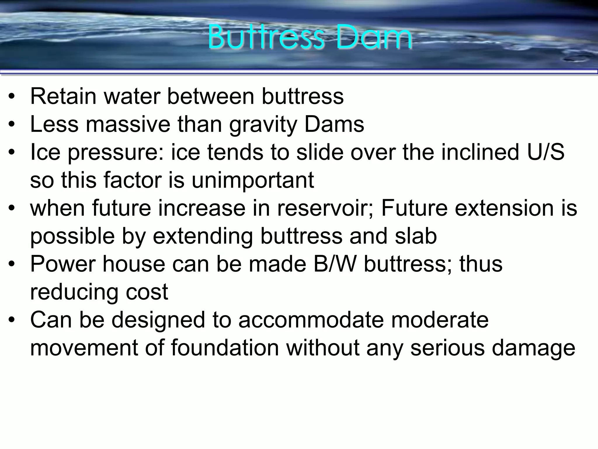 Buttress Dam
• Retain water between buttress
• Less massive than gravity Dams
• Ice pressure: ice tends to slide over the inclined U/S
so this factor is unimportant
• when future increase in reservoir; Future extension is
possible by extending buttress and slab
• Power house can be made B/W buttress; thus
reducing cost
• Can be designed to accommodate moderate
movement of foundation without any serious damage
 