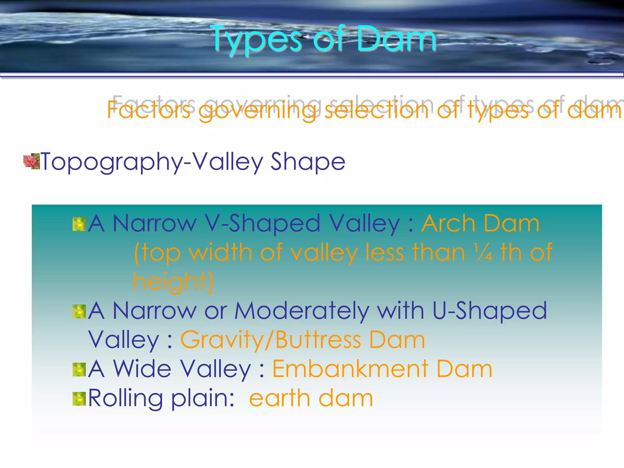 Types of Dam
Factors governing selection of types of dam
A Narrow V-Shaped Valley : Arch Dam
(top width of valley less than ¼ th of
height)
A Narrow or Moderately with U-Shaped
Valley : Gravity/Buttress Dam
A Wide Valley : Embankment Dam
Rolling plain: earth dam
Topography-Valley Shape
 