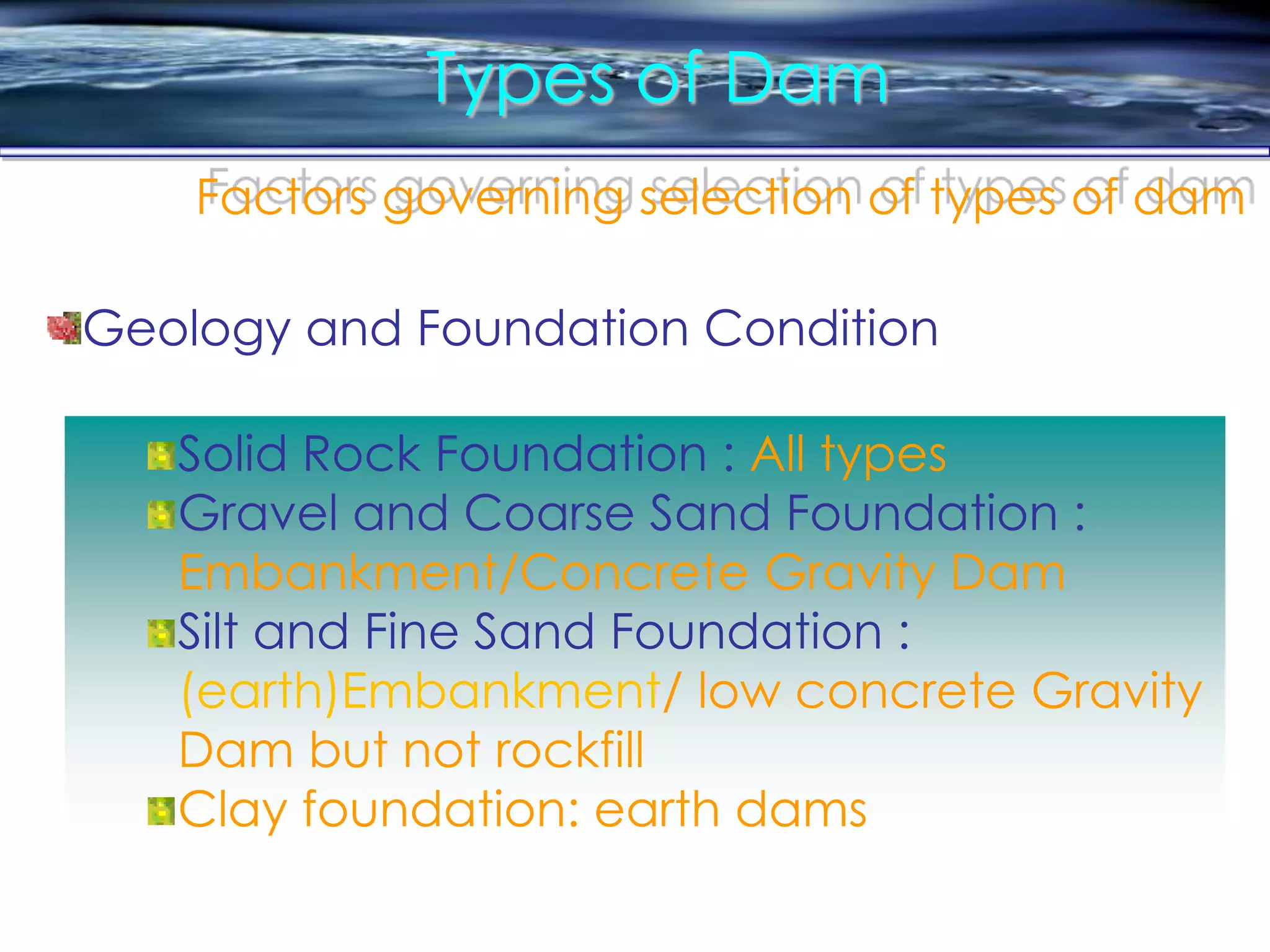 Types of Dam
Factors governing selection of types of dam
Solid Rock Foundation : All types
Gravel and Coarse Sand Foundation :
Embankment/Concrete Gravity Dam
Silt and Fine Sand Foundation :
(earth)Embankment/ low concrete Gravity
Dam but not rockfill
Clay foundation: earth dams
Geology and Foundation Condition
 