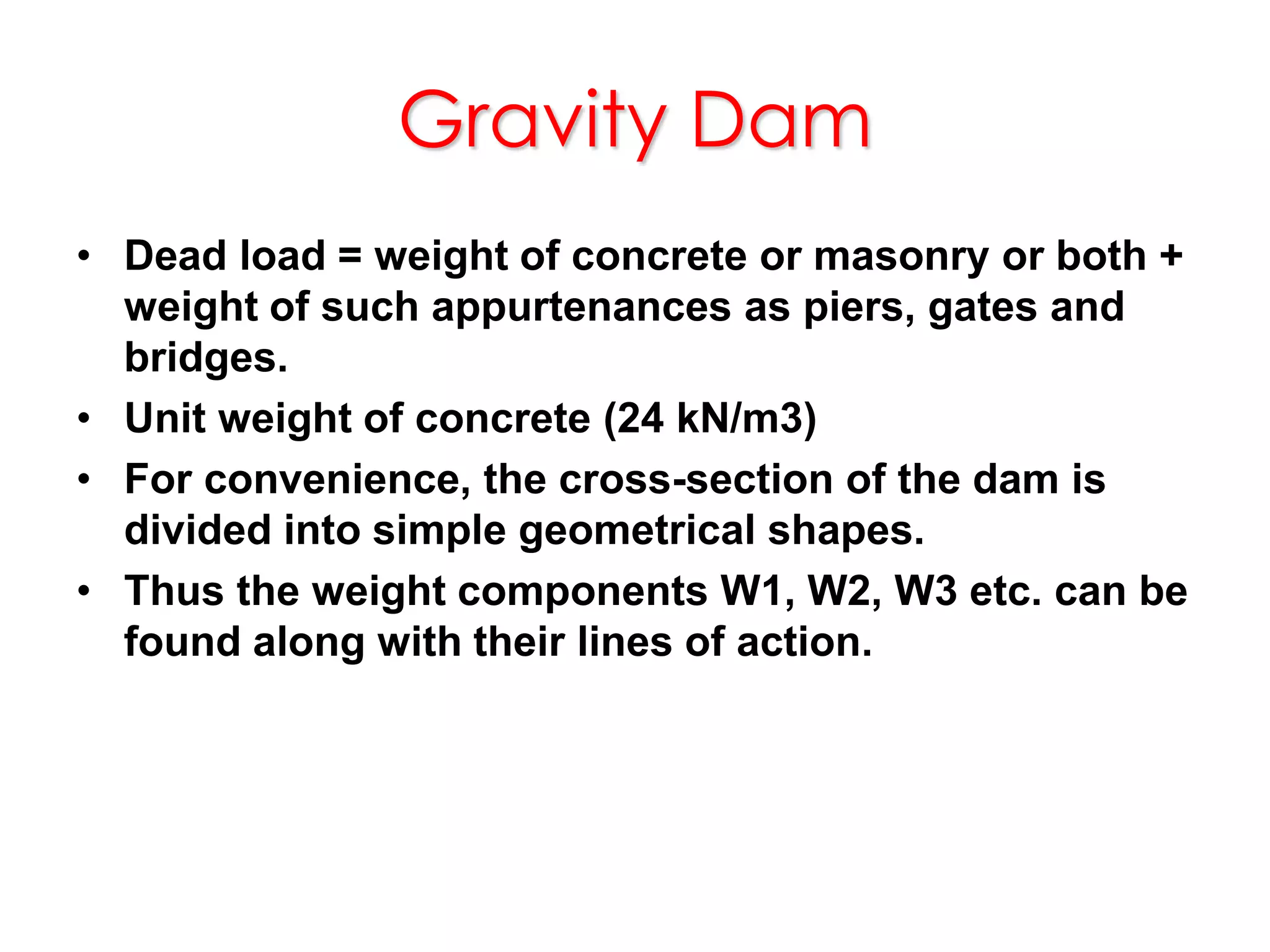 Gravity Dam
• Dead load = weight of concrete or masonry or both +
weight of such appurtenances as piers, gates and
bridges.
• Unit weight of concrete (24 kN/m3)
• For convenience, the cross-section of the dam is
divided into simple geometrical shapes.
• Thus the weight components W1, W2, W3 etc. can be
found along with their lines of action.
 