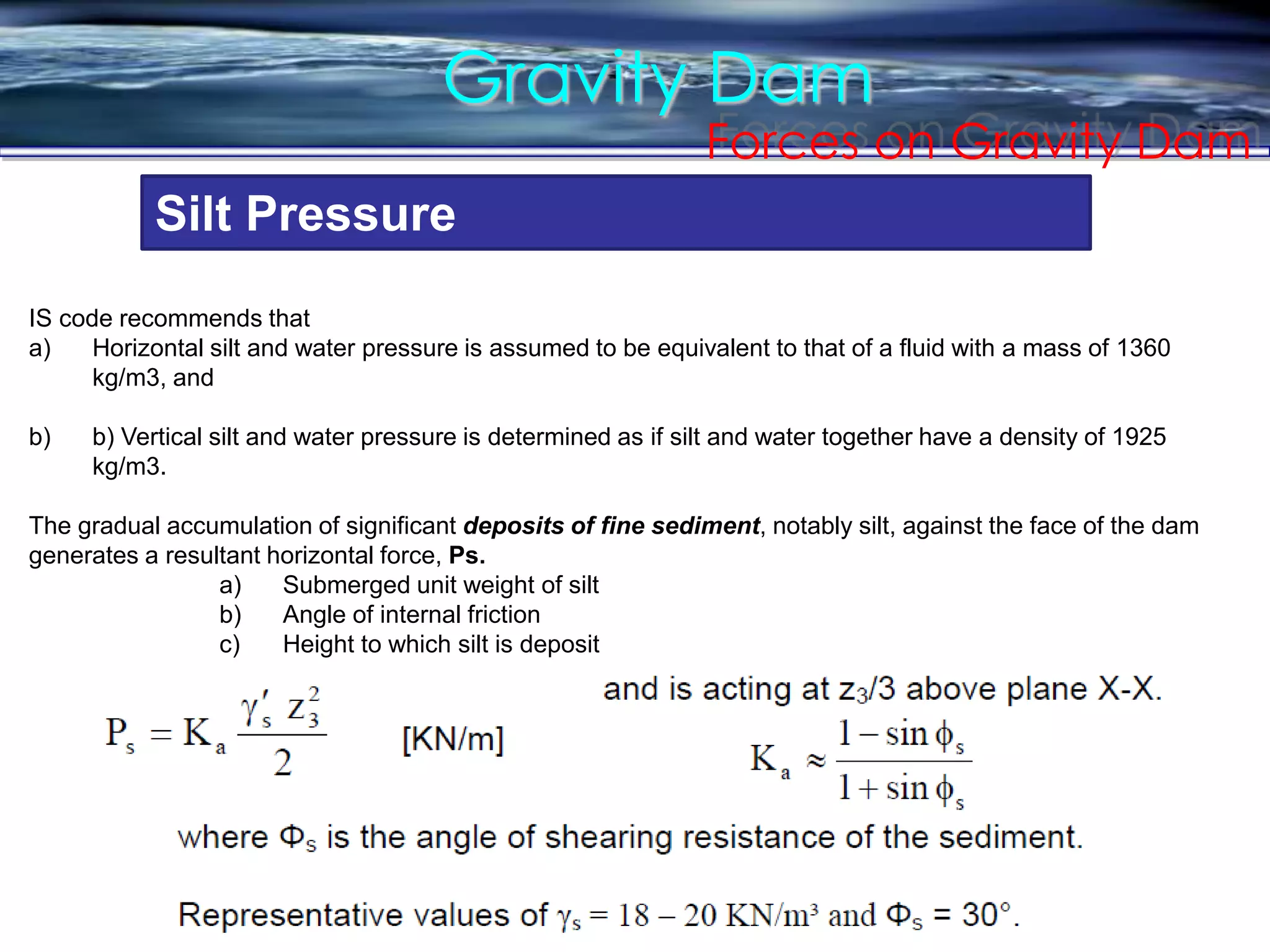 Gravity Dam
Forces on Gravity Dam
Silt Pressure
IS code recommends that
a) Horizontal silt and water pressure is assumed to be equivalent to that of a fluid with a mass of 1360
kg/m3, and
b) b) Vertical silt and water pressure is determined as if silt and water together have a density of 1925
kg/m3.
The gradual accumulation of significant deposits of fine sediment, notably silt, against the face of the dam
generates a resultant horizontal force, Ps.
a) Submerged unit weight of silt
b) Angle of internal friction
c) Height to which silt is deposit
 