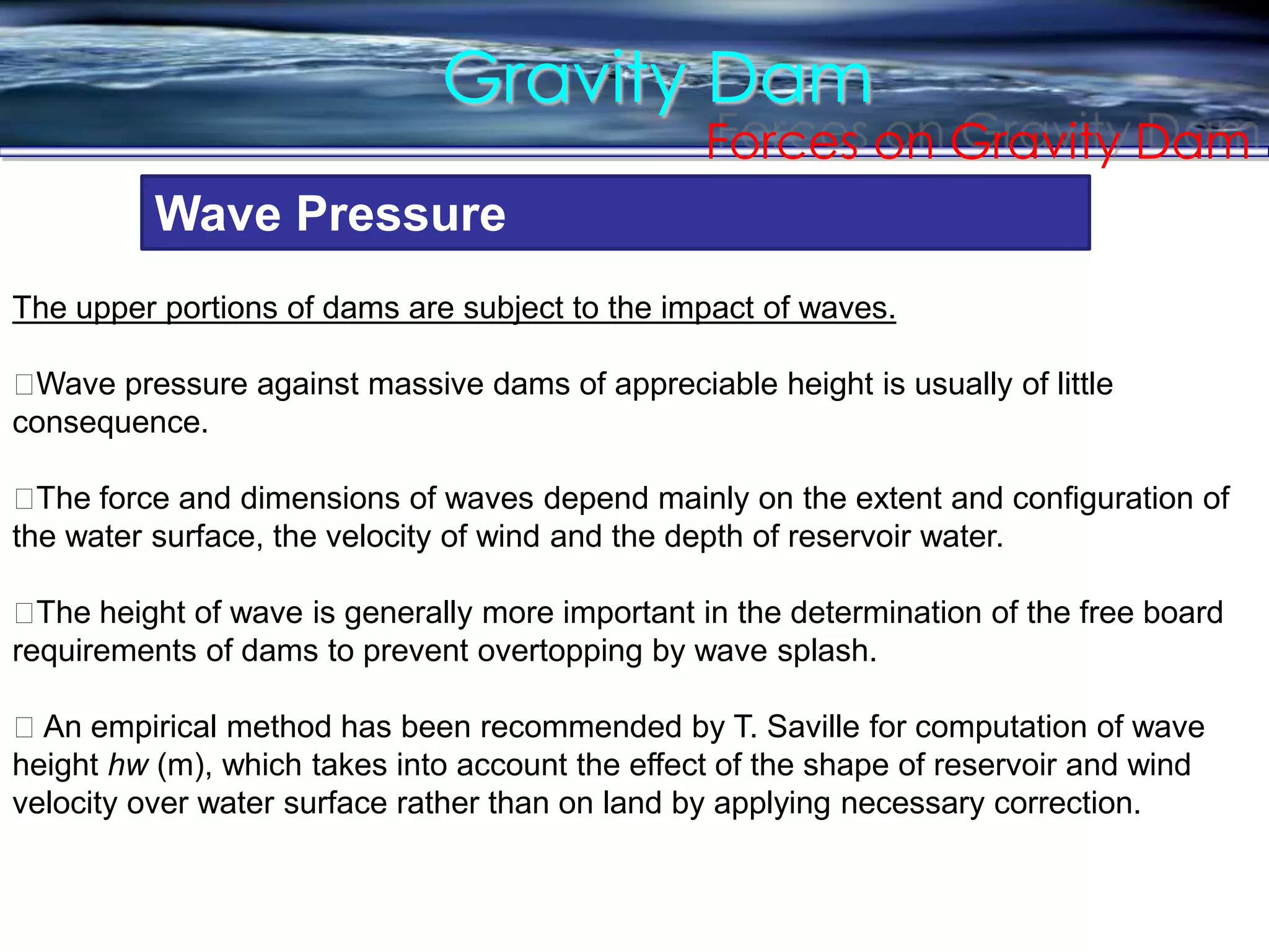 Gravity Dam
Forces on Gravity Dam
Wave Pressure
The upper portions of dams are subject to the impact of waves.
􀀹Wave pressure against massive dams of appreciable height is usually of little
consequence.
􀀹The force and dimensions of waves depend mainly on the extent and configuration of
the water surface, the velocity of wind and the depth of reservoir water.
􀀹The height of wave is generally more important in the determination of the free board
requirements of dams to prevent overtopping by wave splash.
􀀹 An empirical method has been recommended by T. Saville for computation of wave
height hw (m), which takes into account the effect of the shape of reservoir and wind
velocity over water surface rather than on land by applying necessary correction.
 