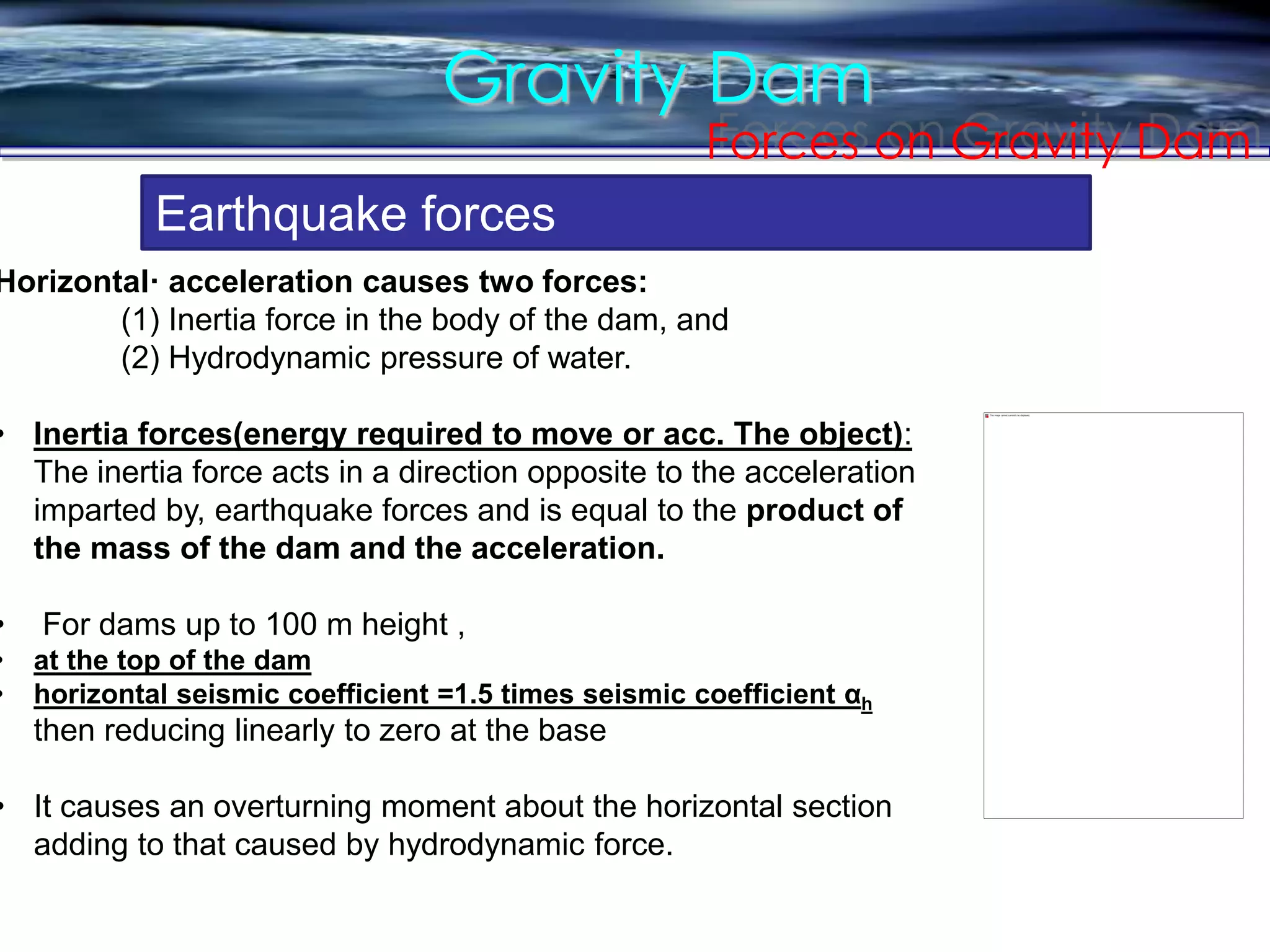 Gravity Dam
Forces on Gravity Dam
Earthquake forces
Horizontal· acceleration causes two forces:
(1) Inertia force in the body of the dam, and
(2) Hydrodynamic pressure of water.
• Inertia forces(energy required to move or acc. The object):
The inertia force acts in a direction opposite to the acceleration
imparted by, earthquake forces and is equal to the product of
the mass of the dam and the acceleration.
• For dams up to 100 m height ,
• at the top of the dam
• horizontal seismic coefficient =1.5 times seismic coefficient αh
then reducing linearly to zero at the base
• It causes an overturning moment about the horizontal section
adding to that caused by hydrodynamic force.
 
