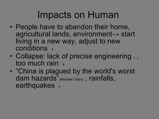 Impacts on Human  People have to abandon their home, agricultural lands, environment-> start living in a new way, adjust to new conditions  4 Collapse: lack of precise engineering  3  , too much rain  4 “ China is plagued by the world's worst dam hazards” (Minister Chen)  , rainfalls, earthquakes  4 