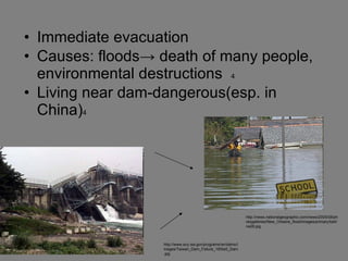 Immediate evacuation Causes: floods-> death of many people, environmental destructions  4 Living near dam-dangerous(esp. in China) 4 http://news.nationalgeographic.com/news/2005/08/photogalleries/New_Orleans_flood/images/primary/katrina28.jpg http://www.ecy.wa.gov/programs/wr/dams/Images/Taiwan_Dam_Failure_16Sta5_Dam.jpg 