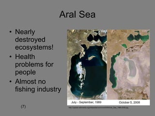 Aral Sea Nearly destroyed ecosystems! Health problems for people Almost no fishing industry http://upload.wikimedia.org/wikipedia/commons/9/95/Aral_Sea_1989-2008.jpg (7) 