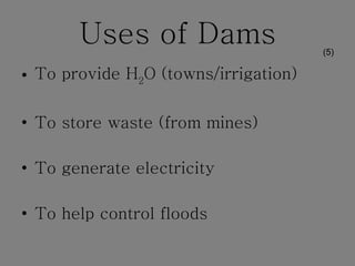 Uses of Dams To provide H 2 O (towns/irrigation) To store waste (from mines) To generate electricity To help control floods (5) 