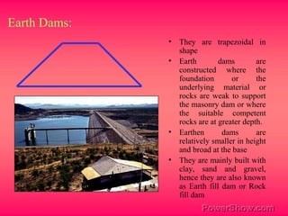 Earth Dams:
• They are trapezoidal in
shape
• Earth dams are
constructed where the
foundation or the
underlying material or
rocks are weak to support
the masonry dam or where
the suitable competent
rocks are at greater depth.
• Earthen dams are
relatively smaller in height
and broad at the base
• They are mainly built with
clay, sand and gravel,
hence they are also known
as Earth fill dam or Rock
fill dam
 