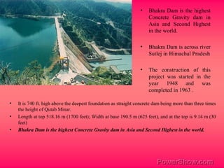 • Bhakra Dam is the highest
Concrete Gravity dam in
Asia and Second Highest
in the world.
• Bhakra Dam is across river
Sutlej in Himachal Pradesh
• The construction of this
project was started in the
year 1948 and was
completed in 1963 .
• It is 740 ft. high above the deepest foundation as straight concrete dam being more than three times
the height of Qutab Minar.
• Length at top 518.16 m (1700 feet); Width at base 190.5 m (625 feet), and at the top is 9.14 m (30
feet)
• Bhakra Dam is the highest Concrete Gravity dam in Asia and Second Highest in the world.
 