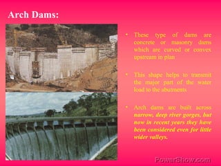 • These type of dams are
concrete or masonry dams
which are curved or convex
upstream in plan
• This shape helps to transmit
the major part of the water
load to the abutments
• Arch dams are built across
narrow, deep river gorges, but
now in recent years they have
been considered even for little
wider valleys.
Arch Dams:
 