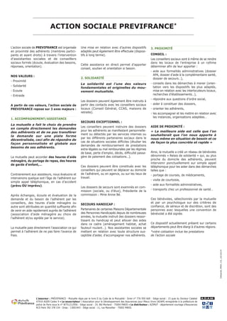 ACTION SOCIALE PREVIFRANCE* 
L’action sociale de PREVIFRANCE est organisée 
en proximité des adhérents (membres partici-pants 
et ayant droits) à travers l’intervention 
d’assistantes sociales et de conseillers 
sociaux formés (écoute, évaluation des besoins, 
réponses, orientation). 
NOS VALEURS : 
- Proximité 
- Solidarité 
- Ecoute 
- Entraide 
A partir de ces valeurs, l’action sociale de 
PREVIFRANCE repose sur 3 axes majeurs : 
1. ACCOMPAGNEMENT/ASSISTANCE 
La mutuelle a fait le choix de prendre 
en compte directement les demandes 
des adhérents et de ne pas transférer 
la demande sur une plate forme 
décentralisée, ceci afin de répondre de 
façon personnalisée et globale aux 
besoins de ses adhérents. 
La mutuelle peut accorder des heures d’aide 
ménagère, du portage de repas, des heures 
de garde d’enfant,… 
Contrairement aux assisteurs, nous évaluons et 
intervenons quelque soit l’âge de l’adhérent sur 
simple appel téléphonique, en cas d’accident 
(prévu OU imprévu). 
Après échanges, écoute et évaluation de la 
demande et du besoin de l’adhérent par les 
conseillers, des heures d’aide ménagère ou 
autre sont attribuées en quantité suffisante afin 
de venir en aide rapidement auprès de l’adhérent 
(association d’aide ménagère au choix de 
l’adhérent et/ou agréée par le service). 
La mutuelle paie directement l’association ce qui 
permet à l’adhérent de ne pas faire l’avance de 
frais. 
Une mise en relation avec d’autres dispositifs 
adaptés peut également être effectuée (disposi-tifs 
à long terme). 
Cette assistance en direct permet d’apporter 
conseil, soutien et orientation si besoin. 
2. SOLIDARITÉ 
La solidarité est l’une des valeurs 
fondamentales et originelles du mou-vement 
mutualiste. 
Les dossiers peuvent également être instruits à 
partir des contacts avec les conseillers sociaux 
locaux (Conseil Général, CCAS, maisons de 
retraite). 
SECOURS EXCEPTIONNEL : 
Les conseillers peuvent instruire des dossiers 
pour les adhérents se manifestant personnelle-ment 
ou détectés par les services internes ou 
par les différents partenaires sociaux dans le 
cas de situations sociales difficiles (étudier les 
demandes de remboursement de prestations 
extra-légales ou mal remboursées par les régimes 
de base, perte d’emploi, décès, difficulté passa-gère 
de paiement des cotisations…). 
Ces dossiers peuvent être constitués avec les 
conseillers qui peuvent se déplacer au domicile 
de l’adhérent, ou en agence, ou sur les lieux de 
travail. 
Les dossiers de secours sont examinés en com-mission 
(sociale, ou d’élus), Présidente de la 
commission : Mme Annie Bé. 
SECOURS HANDICAP : 
Partenaires de certaines Maisons Départementale 
des Personnes Handicapés depuis de nombreuses 
années, la mutuelle instruit des dossiers ressor-tissant 
du handicap et peut allouer des aides 
dans ce cadre (aménagement habitat, achat 
fauteuil roulant…). Nos assistantes sociales se 
mettent en relation avec toute structure sus-ceptible 
d’aider, d’accompagner nos adhérents. 
3. PROXIMITÉ 
CONSEIL : 
Les conseillers sociaux sont à même de se rendre 
dans les locaux de l’entreprise à un rythme 
déterminer afin de leur apporter : 
- aide aux formalités administratives (dossier 
APA, dossier d’aide à la complémentaire santé, 
dossier de secours…), 
- conseils dans les démarches à mener (orien-tation 
vers les dispositifs les plus adaptés, 
mise en relation avec les interlocuteurs locaux, 
recherches d’établissements…), 
- répondre aux questions d’ordre social, 
- aider à constituer des dossiers, 
- orienter les adhérents, 
- les accompagner et les mettre en relation avec 
les instances, organisations adaptées… 
AIDE DE PROXIMITÉ : 
« La meilleure aide est celle que l’on 
souhaiterait que l’on nous apporte à 
nous même en situation de besoin et ce 
de façon la plus concrète et rapide » 
Ainsi, la mutuelle a créé un réseau de bénévoles 
dénommés « Relais de solidarité » qui, au plus 
proche du domicile des adhérents, peuvent 
intervenir ponctuellement sur simple appel 
téléphonique pour les aider dans des démarches 
telles que : 
- portage de courses, de médicaments, 
- visite de courtoisie, 
- aide aux formalités administratives, 
- transports chez un professionnel de santé… 
Ces bénévoles, sélectionnés par la mutuelle 
et par un psychologue sur des critères de 
confiance, de sérieux et de discrétion, sont des 
personnes avec lesquelles une convention de 
bénévolat a été signée. 
Ce dispositif actuellement présent sur certains 
départements peut être élargi à d’autres régions. 
*votre cotisation inclue les prestations 
de l’action sociale 
L’assureur : PRéVIFRANCE - Mutuelle régie par le livre II du Code de la Mutualité - Siren n° 776 950 669 - Siège social : 15 quai du Docteur Calabet 
47910 AGEN Cedex 9 • Le souscripteur : Association pour le Développement des Assurances pour Mieux Vivre (ADAM) enregistrée à la préfecture de 
police de Paris sous le n° W751212956 - Siège social : 19, Bld Morland - 75004 PARIS • Le distributeur : AZIMUT - département courtage d’Assurances 
RCS Paris 392 378 154 - Orias : 13001943 - Siège social : 11, rue Marsollier - 75002 PARIS. 
A.D.A.M. 
DASanté_PREV_CG_10/10/14 
 
