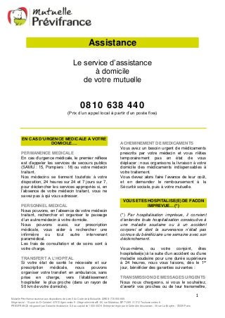 ACHEMINEMENT DE MEDICAMENTS 
Vous avez un besoin urgent de médicaments 
prescrits par votre médecin et vous n’êtes 
temporairement pas en état de vous 
déplacer : nous organisons la livraison à votre 
domicile des médicaments indispensables à 
votre traitement. 
Vous devez alors faire l’avance de leur coût, 
et en demander le remboursement à la 
Sécurité sociale, puis à votre mutuelle. 
VOUS ETES HOSPITALISE(E) DE FACON 
(*) Par hospitalisation imprévue, il convient 
d’entendre toute hospitalisation consécutive à 
une maladie soudaine ou à un accident 
corporel et dont la survenance n’était pas 
connue du bénéficiaire une semaine avec son 
déclenchement. 
Vous-même, ou votre conjoint, êtes 
hospitalisé(e) à la suite d’un accident ou d’une 
maladie soudaine pour une durée supérieure 
à 24 heures, nous vous faisons, dès le 1er 
jour, bénéficier des garanties suivantes : 
TRANSMISSION DE MESSAGES URGENTS 
Nous nous chargeons, si vous le souhaitez, 
d’avertir vos proches ou de leur transmettre, 
1 
Assistance 
Le service d’assistance 
à domicile 
de votre mutuelle 
0810 638 440 
(Prix d’un appel local à partir d’un poste fixe) 
EN CAS D’URGENCE MEDICALE A VOTRE 
DOMICILE…. 
PERMANENCE MEDICALE 
En cas d’urgence médicale, le premier réflexe 
est d’appeler les services de secours publics 
(SAMU : 15, Pompiers : 18) ou votre médecin 
traitant. 
Nos médecins se tiennent toutefois à votre 
disposition, 24 heures sur 24 et 7 jours sur 7, 
pour déclencher les services appropriés si, en 
l’absence de votre médecin traitant, vous ne 
savez pas à qui vous adresser. 
PERSONNEL MEDICAL 
Nous pouvons, en l’absence de votre médecin 
traitant, rechercher et organiser le passage 
d’un autre médecin à votre domicile. 
Nous pouvons aussi, sur prescription 
médicale, vous aider à rechercher une 
infirmière ou tout autre intervenant 
paramédical. 
Les frais de consultation et de soins sont à 
votre charge. 
TRANSFERT A L’HOPITAL 
Si votre état de santé le nécessite et sur 
prescription médicale, nous pouvons 
organiser votre transfert en ambulance, sans 
prise en charge, vers l’établissement 
hospitalier le plus proche (dans un rayon de 
50 km de votre domicile). 
IMPREVUE… (*) 
Mutuelle Prévifrance soumise aux dispositions de Livre II du Code de la Mutualité. SIREN 776 950 669. 
Siège social : 15, quai du Dr Calabet. 47910 Agen cedex 9 - Siège administratif : 80, rue Matabiau. BP 71269. 31 012 Toulouse cedex 6. 
PREVIFRANCE est garanti par Garantie Assistance, S.A au capital de 1 850 000 €. Entreprise régie par le Code des Assurances : 38 rue La Bruyère - 75009 Paris 
 