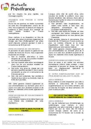 Lorsque votre état de santé et/ou votre 
situation de famille le justifient, nous vous 
faisons bénéficier des services d’une aide à 
domicile pour faciliter le retour à la normale de 
la vie de votre foyer ; 
o Soit pendant votre hospitalisation, en 
aidant votre famille à faire face aux 
obligations domestiques qui vous 
incombent habituellement ; 
o Soit dès votre sortie de l’hôpital, en vous 
soulageant des tâches ménagères que 
votre convalescence ne vous permet pas 
d’assumer. 
Cette garantie s’exerce à concurrence d’un 
maximum de 10 heures sur 5 jours ouvrés au 
plus. Le nombre d’heures et la durée 
d’application sont dans tous les cas 
déterminés par notre service médical. 
NB : Cette garantie s’exerce également en 
cas d’immobilisation au domicile (plus de 5 
jours) à la suite d’un accident corporel et de 
séjour en maternité d’une durée supérieure à 
8 jours. 
GARDE DES ANIMAUX DOMESTIQUES 
Vous ne savez à qui confier vos animaux 
domestiques, (chiens, chats, oiseaux…) nous 
organisons et prenons en charge leur garde 
dans un établissement spécialisé à 
concurrence de 30 jours. 
SI VOTRE HOSPITALISATION DOIT SE 
PROLONGER AU-DELA DE 15 JOURS… 
AIDE A DOMICILE 
Nous mettons à votre disposition une aide à 
domicile à concurrence de 5 heures 
supplémentaires sur une 2éme semaine, soit 
un total de 15 heures sur deux semaines (10 
jours ouvrés) au plus. 
RADIOTHERAPIE OU CHIMIOTHERAPIE… 
AIDE A DOMICILE 
En cas de traitement par chimiothérapie ou 
radiothérapie, nous mettons à votre 
disposition une aide à domicile à raison de 2 
heures par jour au cours des 48 heures 
suivant chaque séance de soins et à 
concurrence de 15 heures sur la durée du 
traitement. 
2 
par les moyens les plus rapides, vos 
messages urgents. 
PRESENCE D’UN PROCHE A VOTRE 
CHEVET 
Aucun de vos proches ne réside à proximité 
de votre lieu d’hospitalisation (moins de 50 
Km), nous organisons et prenons en charge la 
présence à votre chevet d’un membre de 
votre famille résidant en France 
métropolitaine. 
Nous mettons à sa disposition un titre de 
transport aller-retour et prenons également en 
charge ses frais d’hébergement sur place 
(petit déjeuner compris) pendant 2 nuits à 
concurrence de 50 € par nuit. 
PRISE EN CHARGE DE VOS ENFANTS 
Si personne ne peut assurer la garde de vos 
enfants de moins de 16 ans, nous organisons 
et prenons en charge : 
o Soit le transfert aller-retour à votre 
domicile de l’un de vos proches résidant 
en France métropolitaine ; 
o Soit leur transfert aller-retour accompagné 
chez l’un de vos proches résidant en 
France métropolitaine ; 
o Soit enfin, leur prise en charge par une 
personne qualifiée pendant 5 jours ouvrés 
consécutifs au plus et à concurrence de 
8 heures par jour 
o Soit, s’ils sont scolarisés, leur conduite à 
l’école et leur retour au domicile, dans la 
limite de 5 journées. 
NB : Cette garantie s’exerce également en 
cas d’immobilisation au domicile (plus de 5 
jours) à la suite d’un accident corporel et de 
séjour en maternité d’une durée supérieure à 
8 jours. 
PRISE EN CHARGE DE VOS ASCENDANTS 
DEPENDANTS 
Cette garantie s’exerce de la même façon que 
« LA PRISE EN CHARGE DE VOS 
ENFANTS » 
VOUS ETES HOSPITALISE(E) PLUS DE 48 
HEURES…. 
AIDE A DOMICILE 
EN CAS DE TRAITEMENT PAR 
Mutuelle Prévifrance soumise aux dispositions de Livre II du Code de la Mutualité. SIREN 776 950 669. 
Siège social : 15, quai du Dr Calabet. 47910 Agen cedex 9 - Siège administratif : 80, rue Matabiau. BP 71269. 31 012 Toulouse cedex 6. 
PREVIFRANCE est garanti par Garantie Assistance, S.A au capital de 1 850 000 €. Entreprise régie par le Code des Assurances : 38 rue La Bruyère - 75009 Paris 
 