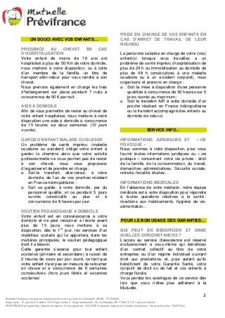 PRISE EN CHARGE DE VOS ENFANTS EN 
CAS D’ARRET DE TRAVAIL DE LEUR 
NOUNOU 
La personne salariée en charge de votre (vos) 
enfant(s) lorsque vous travaillez a un 
problème de santé imprévu (hospitalisation de 
plus de 24 h ou immobilisation au domicile de 
plus de 48 h consécutives à une maladie 
soudaine ou à un accident corporel), nous 
organisons et prenons en charge : 
o Soit la mise à disposition d’une personne 
qualifiée à concurrence de 30 heures sur 5 
jours ouvrés au maximum ; 
o Soit le transfert A/R à votre domicile d’un 
proche résidant en France métropolitaine 
ou le transfert accompagné des enfants au 
domicile de celui-ci. 
INFORMATIONS JURIDIQUES ET « VIE 
PRATIQUE » 
Nous sommes à votre disposition, pour vous 
fournir toutes informations juridiques ou « vie 
pratique » concernant votre vie privée : droit 
de la famille, de la consommation, du travail, 
démarches administratives, Sécurité sociale, 
retraite, fiscalité, études… 
INFORMATIONS MEDICALES 
En l’absence de votre médecin, notre équipe 
médicale est à votre disposition pour répondre 
à toutes questions relatives à la santé : 
réactions aux médicaments, hygiène de vie, 
alimentation… 
POUR LE BON USAGE DES GARANTIES… 
QUI PEUT EN BENEFICIER ET DANS 
QUELLES CIRCONSTANCES ? 
L’accès au service d’assistance est réservé 
exclusivement à vous-même qui bénéficiez 
d’un contrat collectif au titre de votre 
entreprise ou d’un régime individuel ouvrant 
droit aux prestations, et, pour autant qu’ils 
bénéficient de votre Garantie Santé, votre 
conjoint de droit ou de fait et vos enfants à 
charge fiscale. 
Vous perdez les avantages de ce service dès 
lors que vous n’êtes plus adhérent à la 
Mutuelle. 
3 
UN SOUCI AVEC VOS ENFANTS… 
PRESENCE AU CHEVET EN CAS 
D’HOSPITALISATION 
Votre enfant de moins de 16 ans est 
hospitalisé à plus de 50 Km de votre domicile, 
nous mettons à votre disposition, ou à celle 
d’un membre de la famille, un titre de 
transport aller-retour pour vous rendre à son 
chevet. 
Nous prenons également en charge les frais 
d’hébergement sur place pendant 7 nuits à 
concurrence de 50 € par nuit. 
AIDE A DOMICILE 
Afin de vous permettre de rester au chevet de 
votre enfant hospitalisé, nous mettons à votre 
disposition une aide à domicile à concurrence 
de 15 heures sur deux semaines (10 jours 
ouvrés). 
GARDE D’ENFANT MALADE OU BLESSE 
Un problème de santé imprévu (maladie 
soudaine ou accident) oblige votre enfant à 
garder la chambre alors que votre activité 
professionnelle ne vous permet pas de rester 
à son chevet, nous vous proposons 
d’organiser et de prendre en charge : 
o Soit le transfert, aller-retour, à votre 
domicile, de l’un de vos proches résidant 
en France métropolitaine ; 
o Soit sa garde, à votre domicile, par du 
personnel qualifié, et ce pendant 5 jours 
ouvrés consécutifs au plus et à 
concurrence de 8 heures par jour. 
SOUTIEN PEDAGOGIQUE A DOMICILE 
Votre enfant est en convalescence à votre 
domicile et ne peut retourner à l’école avant 
plus de 15 jours, nous mettons à sa 
disposition, dès le 1er jour, les services d’un 
répétiteur scolaire qui lui apportera, dans les 
matières principales, le soutien pédagogique 
dont il a besoin. 
Cette garantie s’exerce pour tout enfant 
scolarisé (primaire et secondaire) à raison de 
2 heures de cours par jour ouvré, ce tant que 
votre enfant n’est pas en mesure de retourner 
en classe et à concurrence de 6 semaines 
consécutives (hors jours fériés et vacances 
scolaires) 
SERVICE INFO… 
Mutuelle Prévifrance soumise aux dispositions de Livre II du Code de la Mutualité. SIREN 776 950 669. 
Siège social : 15, quai du Dr Calabet. 47910 Agen cedex 9 - Siège administratif : 80, rue Matabiau. BP 71269. 31 012 Toulouse cedex 6. 
PREVIFRANCE est garanti par Garantie Assistance, S.A au capital de 1 850 000 €. Entreprise régie par le Code des Assurances : 38 rue La Bruyère - 75009 Paris 
 