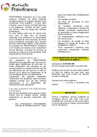 avant son entrée dans l’établissement 
de soins ; 
- Les maladies mentales ; 
- Les états de grossesse et leurs 
- Les maladies chroniques et/ou 
répétitives, complications, rechutes de 
maladies constituées antérieurement 
et comportant un risque d’aggravation 
brutale ou proche ; 
- Les hospitalisations répétitives pour 
- Les tentatives de suicide et états 
résultant de l’usage de drogues, de 
stupéfiants ou d’alcool ; 
- Toute intervention volontaire pour 
convenance personnelle (chirurgie 
esthétique, etc.) 
Indiquez-nous le nom de votre contrat collectif 
ou celui du régime de base dont vous 
bénéficiez, puis votre numéro de Sécurité 
Sociale à la Mutuelle 
… et nous y trouverons une 
Surtout, n’organisez aucune prestation et 
n’engagez aucuns frais sans nous avoir 
préalablement contactés et sans avoir obtenu 
un accord de prise en charge (communication 
d’un N° de dossier). 
4 
PREVIFRANCE Assistance est à vos côtés 
lorsqu’un problème de santé inattendu 
(accident corporel ou maladie soudaine) vient 
chambouler votre quotidien... et que, dans 
l’urgence, vous ne savez comment faire face 
à vos obligations : entretien du foyer, garde 
des enfants, prise en charge des animaux 
domestiques… 
Si nous mettons alors tout en oeuvre pour 
vous venir en aide, nous ne pouvons 
cependant nous substituer à la responsabilité 
et à la solidarité de votre entourage, de même 
qu’aux prestations auxquelles vous donnent 
droit les organismes sociaux. C’est pourquoi 
les garanties de PREVIFRANCE Assistance 
n’ont vocation à s’exercer qu’en complément 
de ces dernières, et lorsque vos proches ne 
sont pas en mesure de vous prodiguer l’aide 
requise par les circonstances ! 
COMMENT S’EXERCENT-ELLES ? 
Les prestations de PREVIFRANCE 
Assistance sont organisées par nos soins sur 
simple appel téléphonique de votre part. La 
durée d’application des garanties et leur 
montant de prise en charge sont dans tous les 
cas déterminés par nos services, et cela en 
fonction de la nature de l’évènement, et de 
ses conséquences pour les bénéficiaires. 
L’application des garanties nécessitant 
l’intervention d’un prestataire (aide à domicile, 
répétiteur scolaire, etc.) est bien entendu 
subordonnée à la disponibilité des 
intervenants locaux appropriés. 
CAS NON GARANTIS PAR PREVIFRANCE 
ASSISTANCE 
Afin de faire bénéficier le plus grande nombre 
d’entre vous du meilleur service, certains 
évènements ne peuvent, notamment, être 
garantis : 
- Les conséquences d’hospitalisation 
connues de l’adhérent plus de 7 jours 
complications ; 
une même cause ; 
POUR BENEFICIER DE NOS SERVICES, 
RIEN DE PLUS SIMPLE… 
Composez le 0 810 638 440 
(Prix d’un appel local à partir d’un poste fixe) 
Exposez-nous votre problème… 
solution. 
IMPORTANT 
Mutuelle Prévifrance soumise aux dispositions de Livre II du Code de la Mutualité. SIREN 776 950 669. 
Siège social : 15, quai du Dr Calabet. 47910 Agen cedex 9 - Siège administratif : 80, rue Matabiau. BP 71269. 31 012 Toulouse cedex 6. 
PREVIFRANCE est garanti par Garantie Assistance, S.A au capital de 1 850 000 €. Entreprise régie par le Code des Assurances : 38 rue La Bruyère - 75009 Paris 
