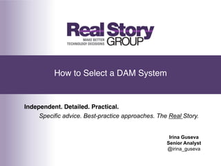 How to Select a DAM System!


Independent. Detailed. Practical.!
     Specific advice. Best-practice approaches. The Real Story.


                                                    Irina Guseva
                                                   Senior Analyst
                                                   @irina_guseva
 