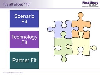 It’s all about “fit”


                 Scenario
                   Fit

             Technology
                 Fit


              Partner Fit

Copyright © 2012 Real Story Group
 