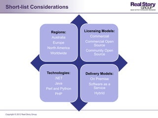 Short-list Considerations



                                      Regions:        Licensing Models:
                                      Australia          Commercial
                                       Europe          Commercial Open
                                                           Source
                                    North America
                                                       Community Open
                                     Worldwide             Source




                                    Technologies:     Delivery Models:
                                          .NET          On Premise
                                          Java         Software as a
                                    Perl and Python        Service
                                          PHP              Hybrid




Copyright © 2012 Real Story Group
 