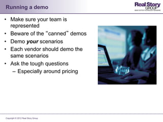 Running a demo

•  Make sure your team is
   represented
•  Beware of the “canned” demos
•  Demo your scenarios
•  Each vendor should demo the
   same scenarios
•  Ask the tough questions
    –  Especially around pricing




Copyright © 2012 Real Story Group
 