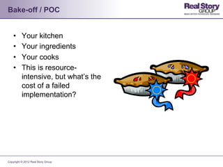 Bake-off / POC


    •     Your kitchen
    •     Your ingredients
    •     Your cooks
    •     This is resource-
          intensive, but what’s the
          cost of a failed
          implementation?




Copyright © 2012 Real Story Group
 