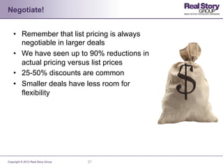 Negotiate!


    •  Remember that list pricing is always
       negotiable in larger deals
    •  We have seen up to 90% reductions in
       actual pricing versus list prices
    •  25-50% discounts are common
    •  Smaller deals have less room for
       flexibility




Copyright © 2012 Real Story Group   21
 