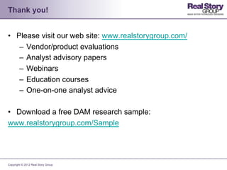 Thank you!


•  Please visit our web site: www.realstorygroup.com/
    –  Vendor/product evaluations
    –  Analyst advisory papers
    –  Webinars
    –  Education courses
    –  One-on-one analyst advice

•  Download a free DAM research sample:
www.realstorygroup.com/Sample




Copyright © 2012 Real Story Group
 