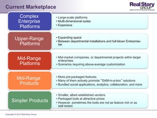 Current Marketplace
             Complex                •  Large-scale platforms
             Enterprise             •  Multi-dimensional suites
                                    •  Expensive
             Platforms

                                    •  Expanding space
         Upper-Range                •  Between departmental installations and full-blown Enterprise-
           Platforms                   tier



                                    •  Mid-market companies, or departmental projects within larger
            Mid-Range                  enterprises
             Platforms              •  Scenarios requiring above-average customization



                                    •  More pre-packaged features
            Mid-Range               •  Many of them actively promote “DAM-in-a-box” solutions
             Products               •  Bundled social applications, analytics, collaboration, and more


                                    •  Smaller, albeit established vendors
                                    •  Packaged tools at attractive prices
      Simpler Products              •  However, sometimes the tools are not as feature rich or as
                                       well tested

Copyright © 2012 Real Story Group
 