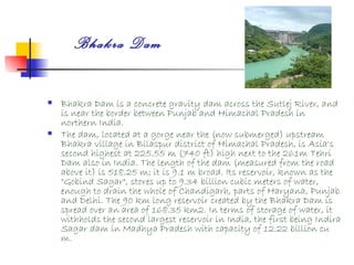 Bhakra Dam

   Bhakra Dam is a concrete gravity dam across the Sutlej River, and
    is near the border between Punjab and Himachal Pradesh in
    northern India.
   The dam, located at a gorge near the (now submerged) upstream
    Bhakra village in Bilaspur district of Himachal Pradesh, is Asia's
    second highest at 225.55 m (740 ft) high next to the 261m Tehri
    Dam also in India. The length of the dam (measured from the road
    above it) is 518.25 m; it is 9.1 m broad. Its reservoir, known as the
    "Gobind Sagar", stores up to 9.34 billion cubic meters of water,
    enough to drain the whole of Chandigarh, parts of Haryana, Punjab
    and Delhi. The 90 km long reservoir created by the Bhakra Dam is
    spread over an area of 168.35 km2. In terms of storage of water, it
    withholds the second largest reservoir in India, the first being Indira
    Sagar dam in Madhya Pradesh with capacity of 12.22 billion cu
    m.
 