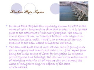 Krishna Raja Sagara

   Krishna Raja Sagara also popularly known as KRS is the
    name of both a lake and the dam that creates it. It is located
    close to the settlement ofKrishnarajasagara. The dam is
    across Kaveri River, in Mandya District near Mysore in
    Karnataka state, India. There is an ornamental garden
    attached to the dam, called Brindavan Gardens.
   The dam was built across river Kaveri, the life giving river
    for the Mysore and Mandya districts, in 1924. Apart from
    being the main source of water for irrigation in the most
    fertile Mysore and Mandya, the reservoir is the main source
    of drinking water for all of Mysore city and almost the
    whole of Bangalore city, the capital of the state
    of Karnataka.
 