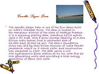 Gandhi Sagar Dam

•   The Gandhi Sagar Dam is one of the four dams built
    on India's Chambal River. The dam is located in
    the Mandsaur district of the state of Madhya Pradesh.
    It is a masonry gravity dam, standing 62.17 metres
    (204.0 ft) high, with a gross storage capacity of 7.322
    billion cubic metres from a catchment area of
    22,584 km2 (8,720 sq mi). The dam's foundation
    stone was laid by then-Prime Minister of India Pandit
    Jawaharlal Nehru on 7 March 1954, and construction
    was completed in 1960. The dam sports a 115
    MW hydroelectric power station at its toe, with five 23
    MW generating units each providing a total energy
    generation of about 564 GWh.
 
